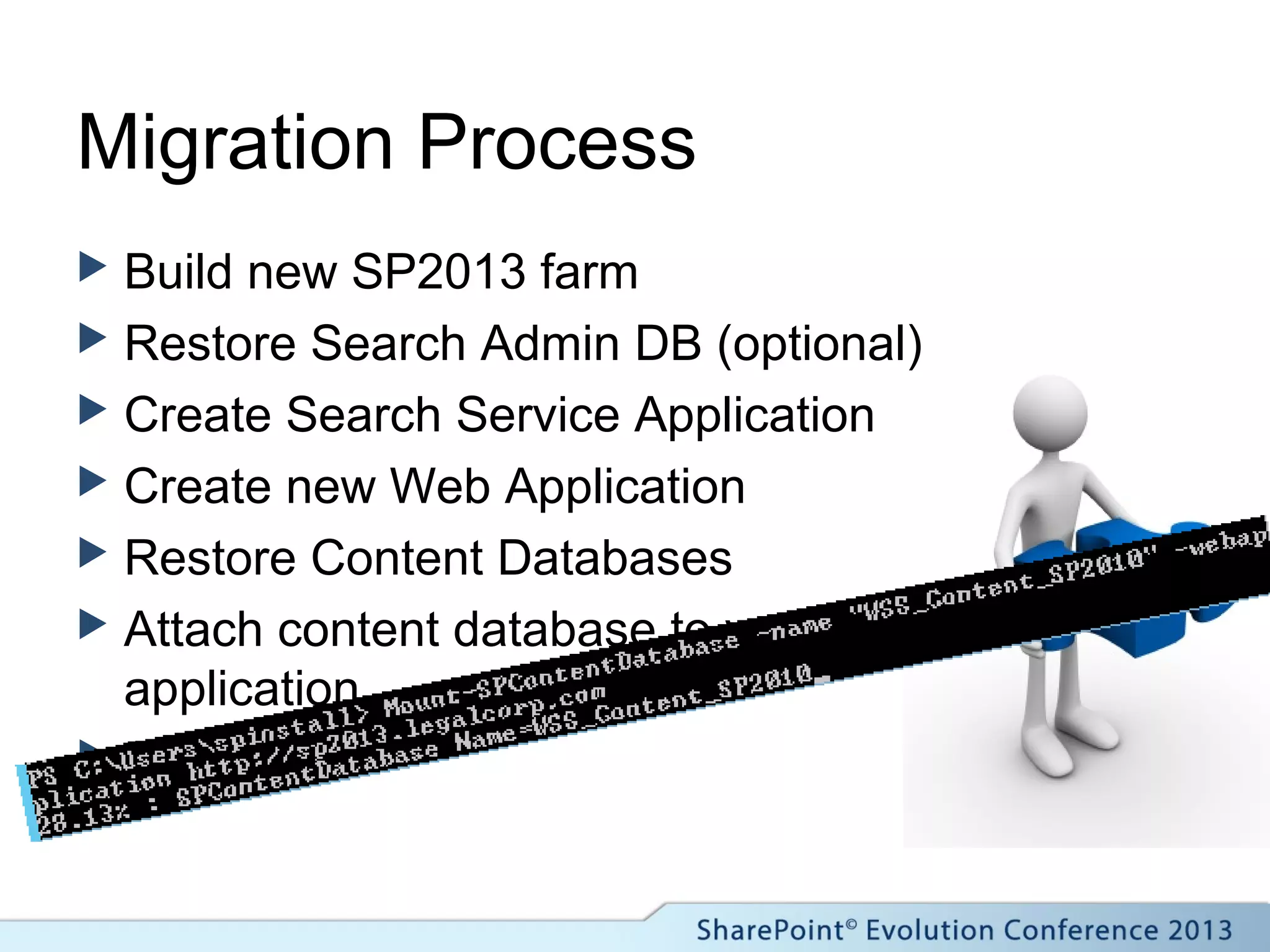 Migration Process
 Build new SP2013 farm
 Restore Search Admin DB (optional)
 Create Search Service Application
 Create new Web Application
 Restore Content Databases
 Attach content database to web
application
 Fix issues!
 