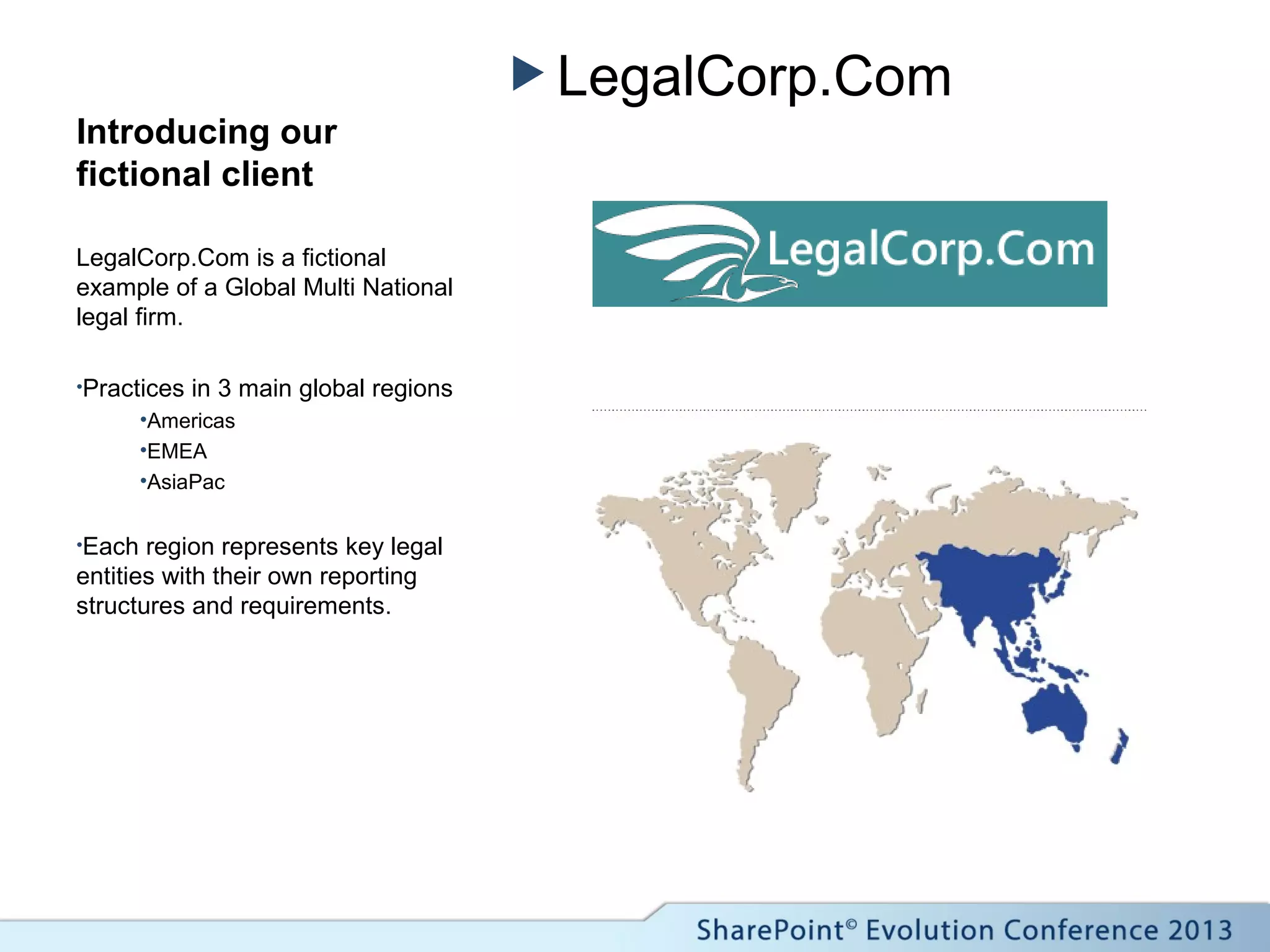  LegalCorp.Com
Introducing our
fictional client
LegalCorp.Com is a fictional
example of a Global Multi National
legal firm.
•Practices in 3 main global regions
•Americas
•EMEA
•AsiaPac
•Each region represents key legal
entities with their own reporting
structures and requirements.
 