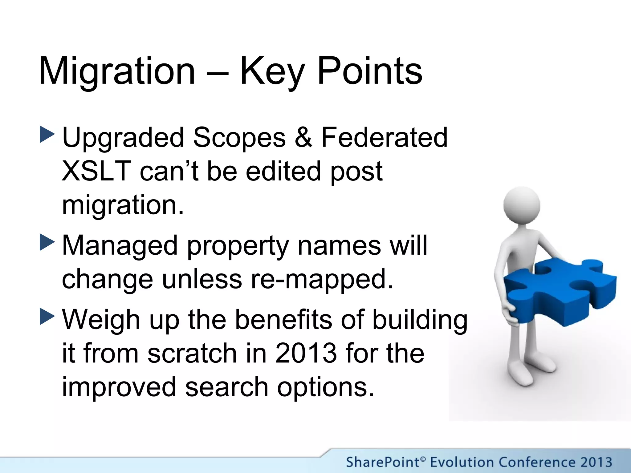 Migration – Key Points
 Upgraded Scopes & Federated
XSLT can’t be edited post
migration.
 Managed property names will
change unless re-mapped.
 Weigh up the benefits of building
it from scratch in 2013 for the
improved search options.
 