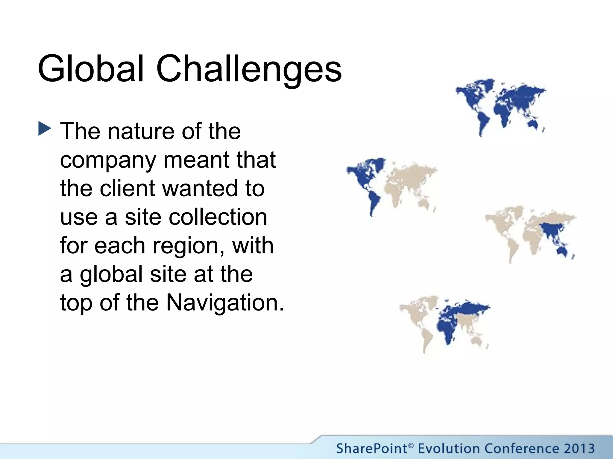 Global Challenges
 The nature of the
company meant that
the client wanted to
use a site collection
for each region, with
a global site at the
top of the Navigation.
 