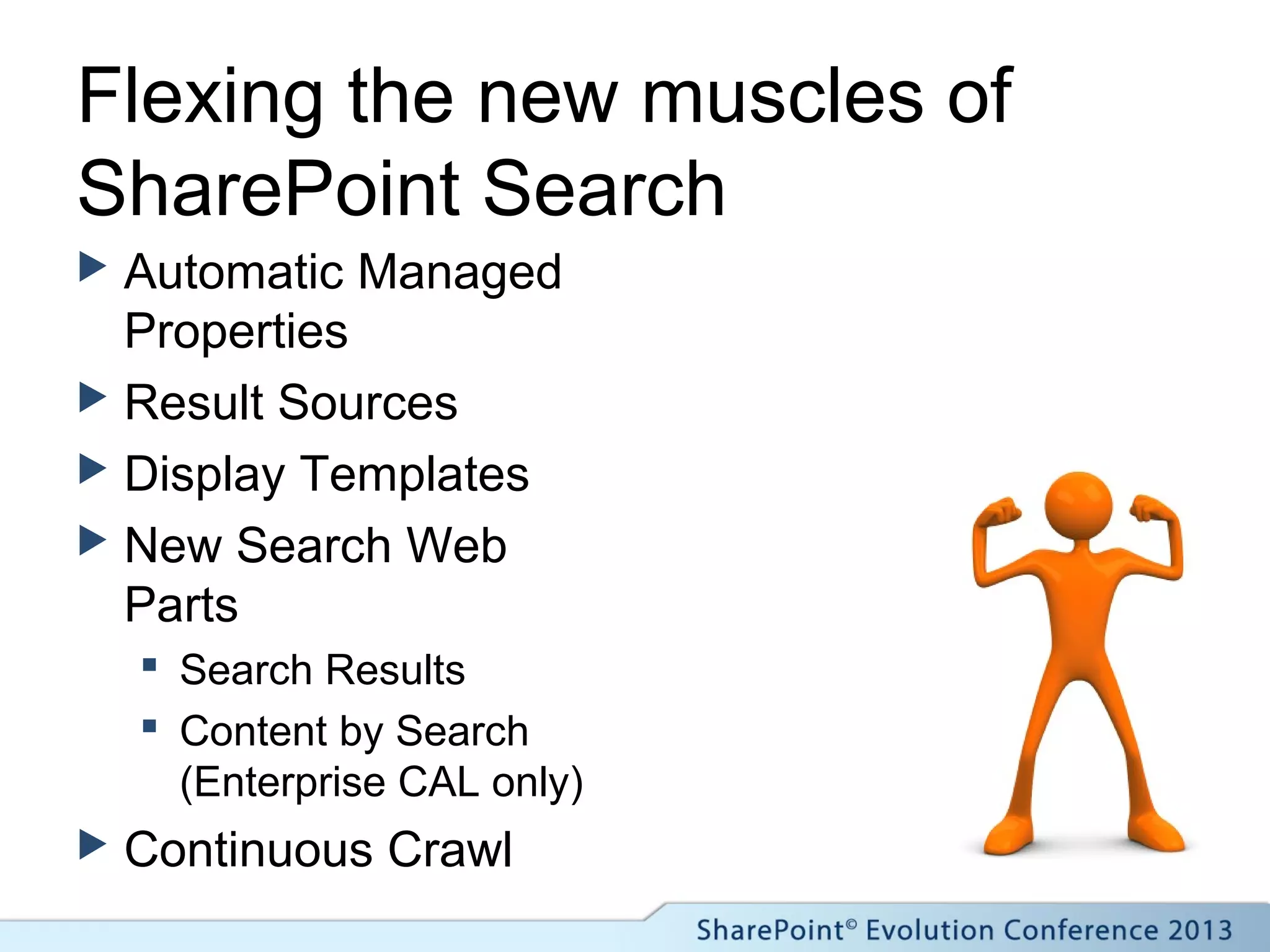 Flexing the new muscles of
SharePoint Search
 Automatic Managed
Properties
 Result Sources
 Display Templates
 New Search Web
Parts
 Search Results
 Content by Search
(Enterprise CAL only)
 Continuous Crawl
 