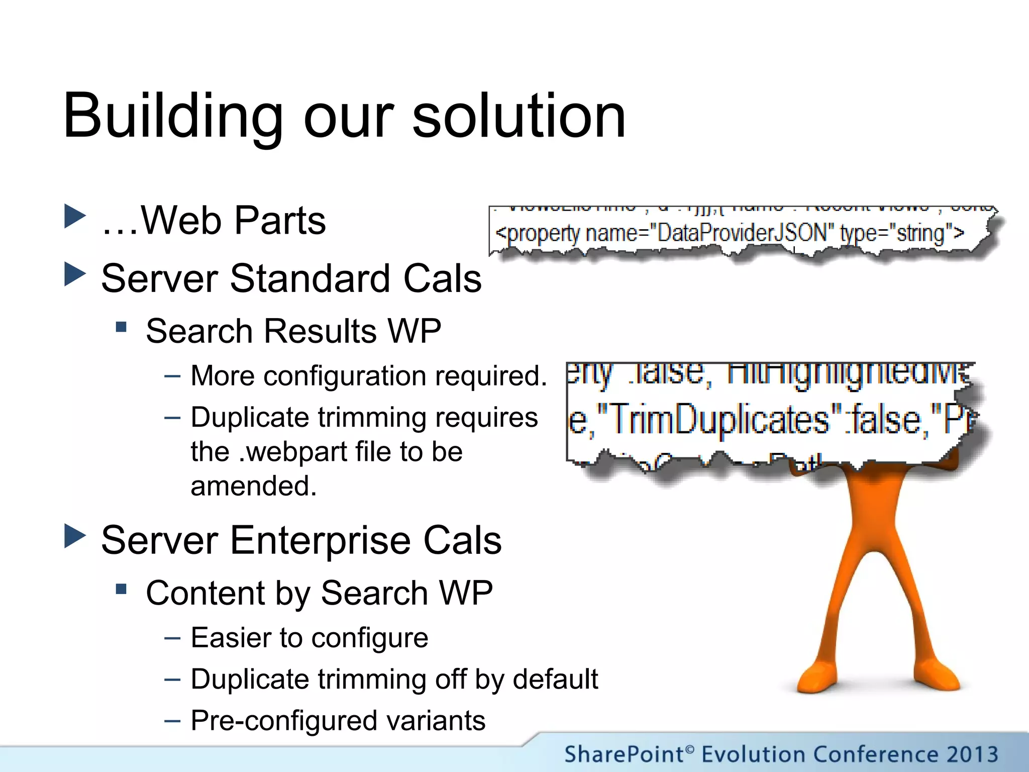 Building our solution
 …Web Parts
 Server Standard Cals
 Search Results WP
– More configuration required.
– Duplicate trimming requires
the .webpart file to be
amended.
 Server Enterprise Cals
 Content by Search WP
– Easier to configure
– Duplicate trimming off by default
– Pre-configured variants
 