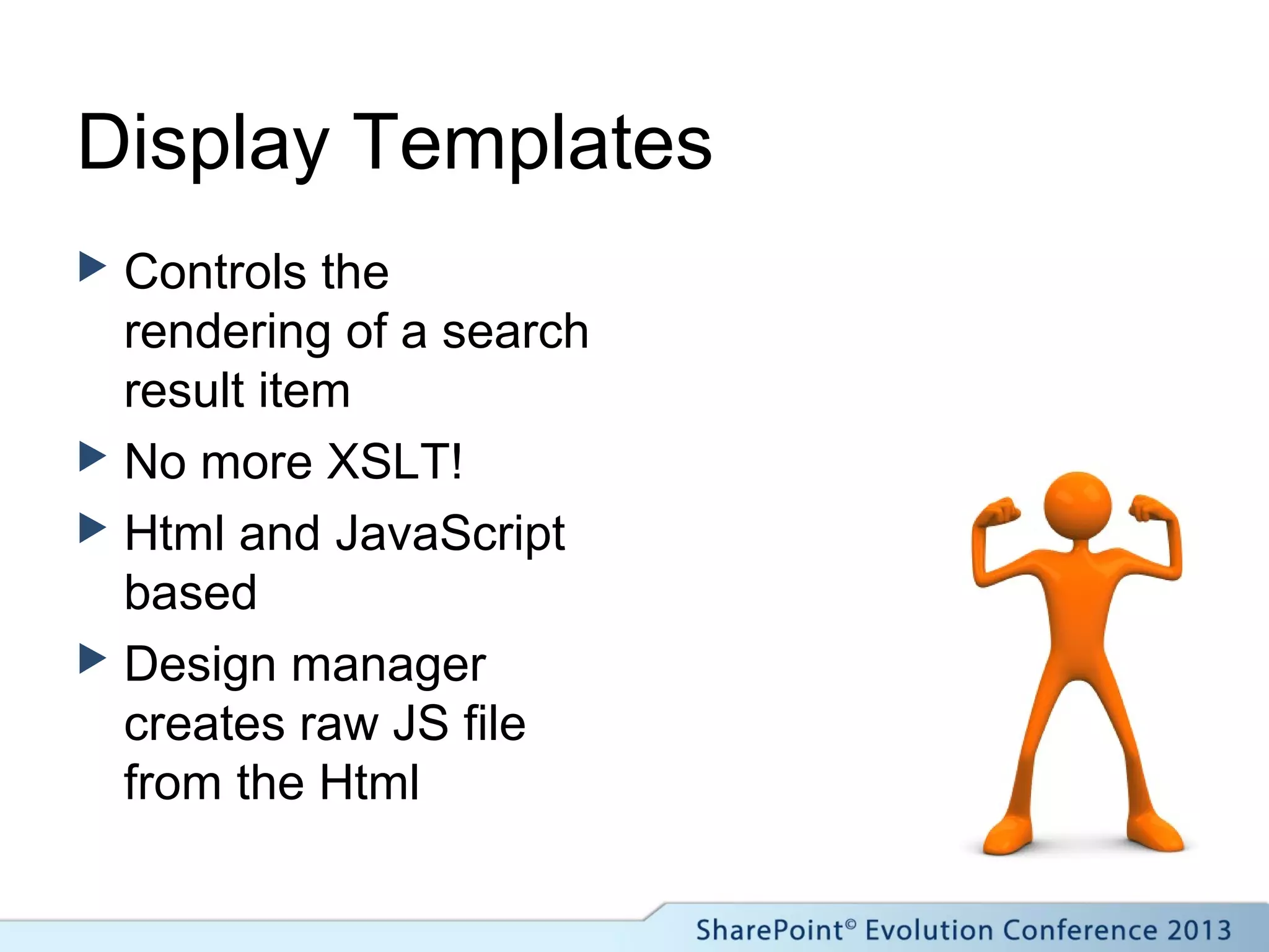 Display Templates
 Controls the
rendering of a search
result item
 No more XSLT!
 Html and JavaScript
based
 Design manager
creates raw JS file
from the Html
 