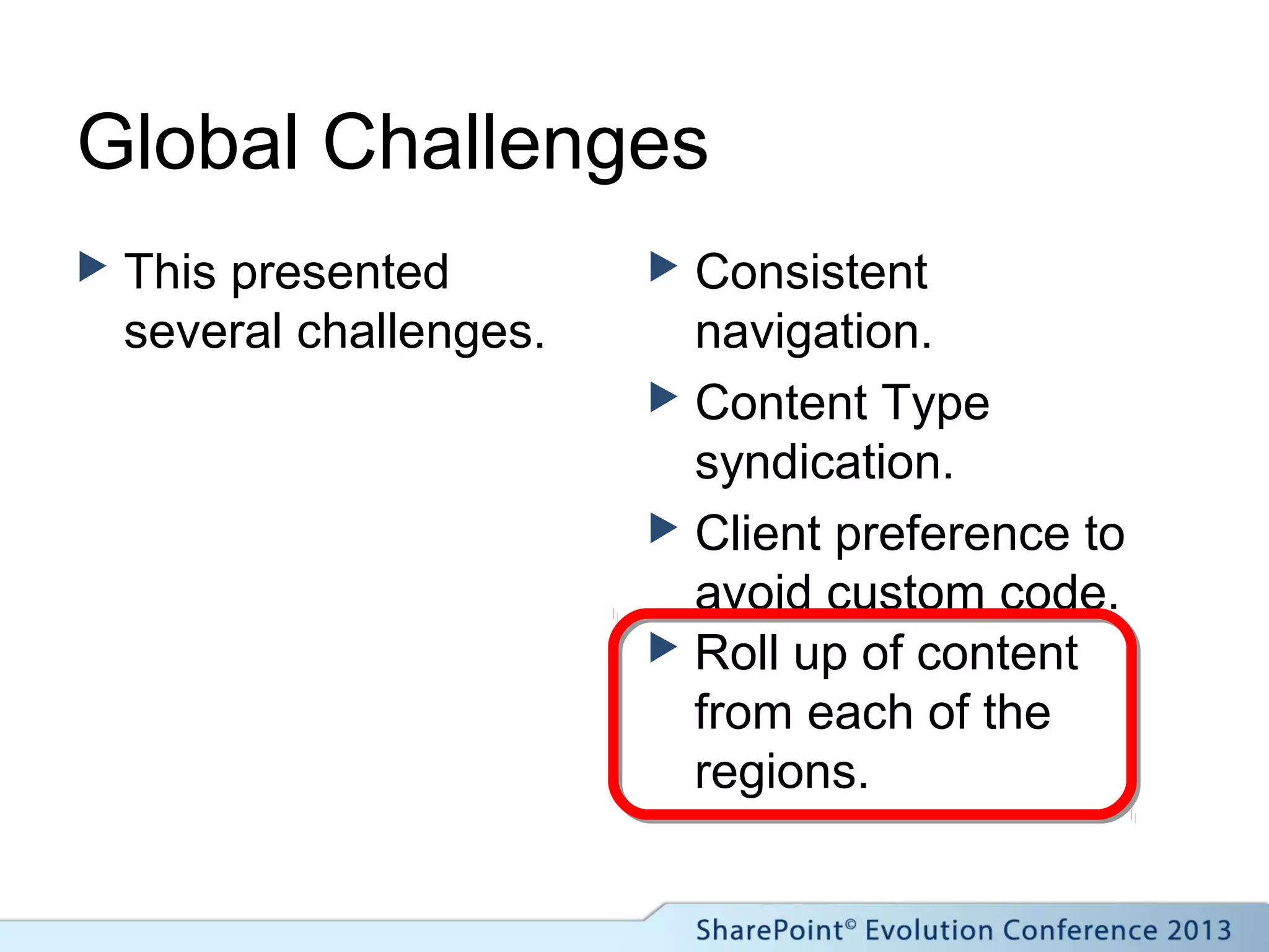 Global Challenges
 This presented
several challenges.
 Consistent
navigation.
 Content Type
syndication.
 Client preference to
avoid custom code.
 Roll up of content
from each of the
regions.
 