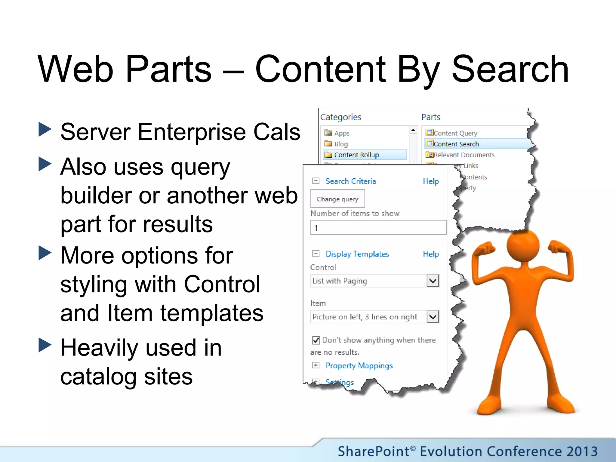Web Parts – Content By Search
 Server Enterprise Cals
 Also uses query
builder or another web
part for results
 More options for
styling with Control
and Item templates
 Heavily used in
catalog sites
 