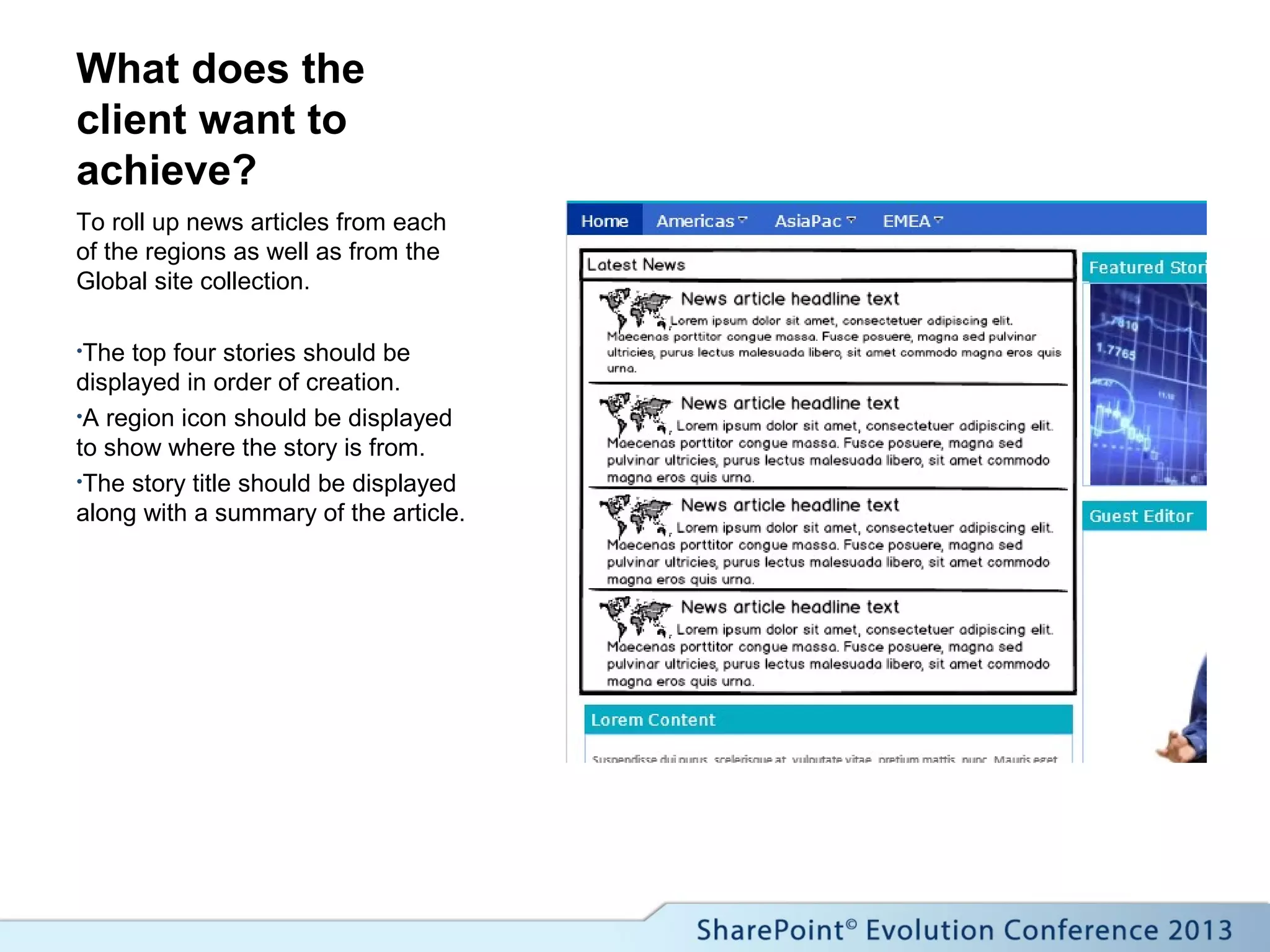 What does the
client want to
achieve?
To roll up news articles from each
of the regions as well as from the
Global site collection.
•The top four stories should be
displayed in order of creation.
•A region icon should be displayed
to show where the story is from.
•The story title should be displayed
along with a summary of the article.
 
