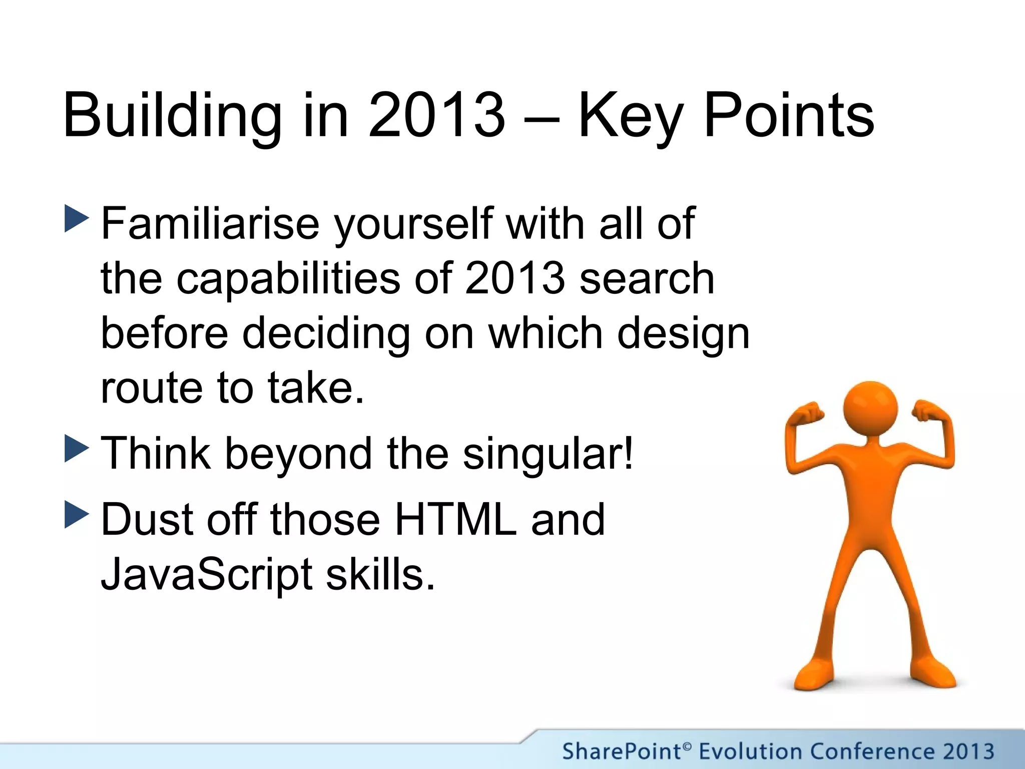 Building in 2013 – Key Points
 Familiarise yourself with all of
the capabilities of 2013 search
before deciding on which design
route to take.
 Think beyond the singular!
 Dust off those HTML and
JavaScript skills.
 