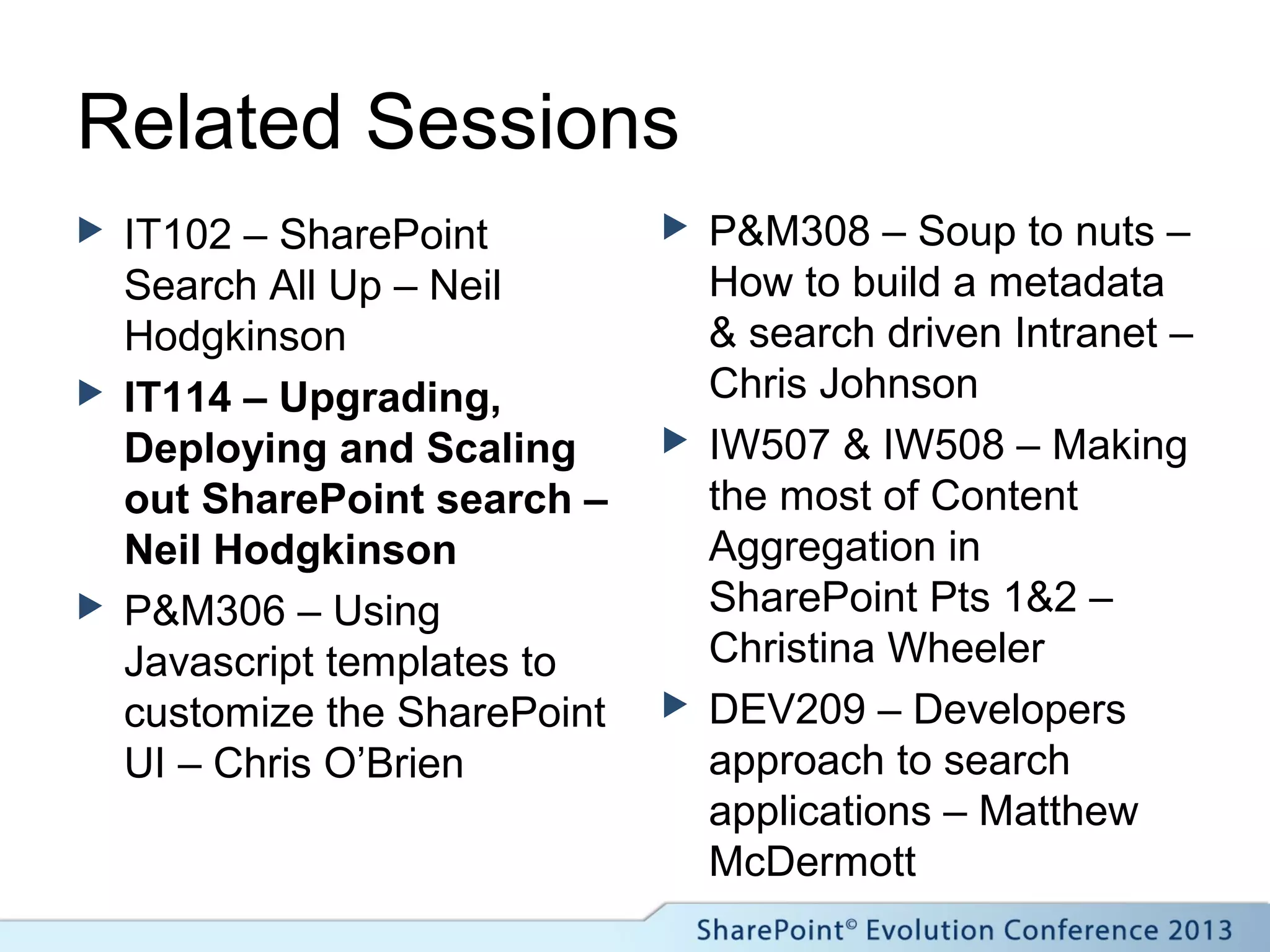 Related Sessions
 IT102 – SharePoint
Search All Up – Neil
Hodgkinson
 IT114 – Upgrading,
Deploying and Scaling
out SharePoint search –
Neil Hodgkinson
 P&M306 – Using
Javascript templates to
customize the SharePoint
UI – Chris O’Brien
 P&M308 – Soup to nuts –
How to build a metadata
& search driven Intranet –
Chris Johnson
 IW507 & IW508 – Making
the most of Content
Aggregation in
SharePoint Pts 1&2 –
Christina Wheeler
 DEV209 – Developers
approach to search
applications – Matthew
McDermott
 