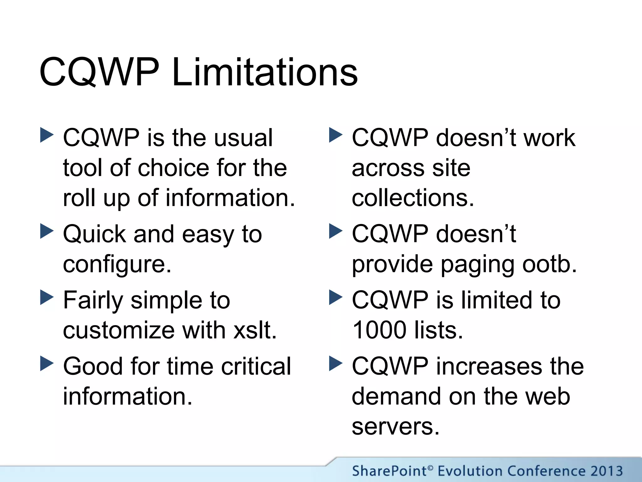 CQWP Limitations
 CQWP is the usual
tool of choice for the
roll up of information.
 Quick and easy to
configure.
 Fairly simple to
customize with xslt.
 Good for time critical
information.
 CQWP doesn’t work
across site
collections.
 CQWP doesn’t
provide paging ootb.
 CQWP is limited to
1000 lists.
 CQWP increases the
demand on the web
servers.
 