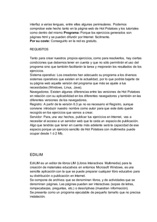 interfaz a varias lenguas, entre ellas algunas peninsulares. Podemos
comprobar este hecho tanto en la página web de Hot Potatoes y los tutoriales
como dentro del mismo Programa: Porque los ejercicios generados son
páginas html y se pueden difundir por Internet fácilmente.
Por su coste: Conseguirlo en la red es gratuito.
REQUISITOS
Tanto para crear nuestros propios ejercicios, como para resolverlos, hay ciertas
condiciones que debemos tener en cuenta y que no sólo permitirán el uso del
programa sino que también facilitarán la tarea y mejorarán los resultados de los
ejercicios.
Sistema operativo: Los creadores han adecuado su programa a los diversos
sistemas operativos que existen en la actualidad, por lo que podrás bajarte de
su página web aquella versión del programa que más se ajuste a tus
necesidades (Windows, Linux, Java).
Navegadores: Existen algunas diferencias entre las versiones de Hot Potatoes
en relación con su aplicabilidad en los diferentes navegadores y también en las
diferentes versiones de los navegadores.
Registro: A partir de la versión 6.3 ya no es necesario el Registro, aunque
conviene introducir nuestro nombre como autor para que este dato quede
recogido en los ejercicios que vamos a crear.
Servidor: Para, una vez hechos, publicar tus ejercicios en Internet, vas a
necesitar el acceso a un servidor web que te ceda un espacio de publicación.
Algo que tendrás que tener en cuenta más adelante será la capacidad de ese
espacio porque un ejercicio sencillo de Hot Potatoes con multimedia puede
ocupar desde 1 ó 2 Mb.
EDILIM
EdiLIM es un editor de libros LIM (Libros Interactivos Multimedia) para la
creación de materiales educativos en entornos Microsoft Windows, es una
sencilla aplicación con la que se puede preparar cualquier libro educativo para
su distribución o publicación en Internet.
Se compone de archivos que se denominan libros, y de actividades que se
denominan páginas. Las páginas pueden ser interactivas (sopas de letras,
rompecabezas, preguntas, etc.) o descriptivas (muestran información).
Se presenta como un programa ejecutable de pequeño tamaño que no precisa
instalación.
 