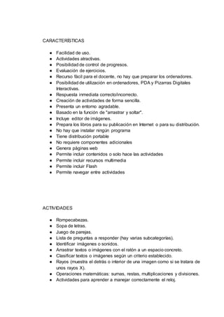 CARACTERÍSTICAS
● Facilidad de uso.
● Actividades atractivas.
● Posibilidad de control de progresos.
● Evaluación de ejercicios.
● Recurso fácil para el docente, no hay que preparar los ordenadores.
● Posibilidad de utilización en ordenadores, PDA y Pizarras Digitales
Interactivas.
● Respuesta inmediata correcto/incorrecto.
● Creación de actividades de forma sencilla.
● Presenta un entorno agradable.
● Basado en la función de "arrastrar y soltar".
● Incluye editor de imágenes.
● Prepara los libros para su publicación en Internet o para su distribución.
● No hay que instalar ningún programa
● Tiene distribución portable
● No requiere componentes adicionales
● Genera páginas web
● Permite incluir contenidos o solo hace las actividades
● Permite incluir recursos multimedia
● Permite incluir Flash
● Permite navegar entre actividades
ACTIVIDADES
● Rompecabezas.
● Sopa de letras.
● Juego de parejas.
● Lista de preguntas a responder (hay varias subcategorías).
● Identificar imágenes o sonidos.
● Arrastrar textos o imágenes con el ratón a un espacio concreto.
● Clasificar textos o imágenes según un criterio establecido.
● Rayos (muestra el detrás o interior de una imagen como si se tratara de
unos rayos X).
● Operaciones matemáticas: sumas, restas, multiplicaciones y divisiones.
● Actividades para aprender a manejar correctamente el reloj.
 