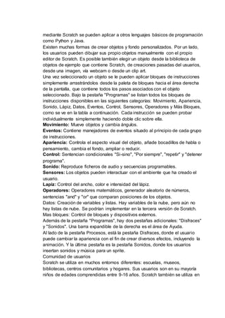 mediante Scratch se pueden aplicar a otros lenguajes básicos de programación
como Python y Java.
Existen muchas formas de crear objetos y fondo personalizados. Por un lado,
los usuarios pueden dibujar sus propio objetos manualmente con el propio
editor de Scratch. Es posible también elegir un objeto desde la biblioteca de
objetos de ejemplo que contiene Scratch, de creaciones pasadas del usuarios,
desde una imagen, vía webcam o desde un clip art.
Una vez seleccionado un objeto se le pueden aplicar bloques de instrucciones
simplemente arrastrándolos desde la paleta de bloques hacia el área derecha
de la pantalla, que contiene todos los pasos asociados con el objeto
seleccionado. Bajo la pestaña "Programas" se listan todos los bloques de
instrucciones disponibles en las siguientes categorías: Movimiento, Apariencia,
Sonido, Lápiz, Datos, Eventos, Control, Sensores, Operadores y Más Bloques,
como se ve en la tabla a continuación. Cada instrucción se pueden probar
individualmente simplemente haciendo doble clic sobre ella.
Movimiento: Mueve objetos y cambia ángulos.
Eventos: Contiene manejadores de eventos situado al principio de cada grupo
de instrucciones.
Apariencia: Controla el aspecto visual del objeto, añade bocadillos de habla o
pensamiento, cambia el fondo, ampliar o reducir.
Control: Sentencian condicionales "Si-sino", "Por siempre", "repetir" y "detener
programa".
Sonido: Reproduce ficheros de audio y secuencias programables.
Sensores: Los objetos pueden interactuar con el ambiente que ha creado el
usuario.
Lapiz: Control del ancho, color e intensidad del lápiz.
Operadores: Operadores matemáticos, generador aleatorio de números,
sentencias "and" y "or" que comparan posiciones de los objetos.
Datos: Creación de variables y listas. Hay variables de la nube, pero aún no
hay listas de nube. Se podrían implementar en la tercera versión de Scratch.
Mas bloques: Control de bloques y dispositivos externos.
Además de la pestaña "Programas", hay dos pestañas adicionales: "Disfraces"
y "Sonidos". Una barra expandible de la derecha es el área de Ayuda.
Al lado de la pestaña Procesos, está la pestaña Disfraces, donde el usuario
puede cambiar la apariencia con el fin de crear diversos efectos, incluyendo la
animación. Y la última pestaña es la pestaña Sonidos, donde los usuarios
insertan sonidos y música para un sprite.
Comunidad de usuarios
Scratch se utiliza en muchos entornos diferentes: escuelas, museos,
bibliotecas, centros comunitarios y hogares. Sus usuarios son en su mayoría
niños de edades comprendidas entre 9-16 años. Scratch también se utiliza en
 
