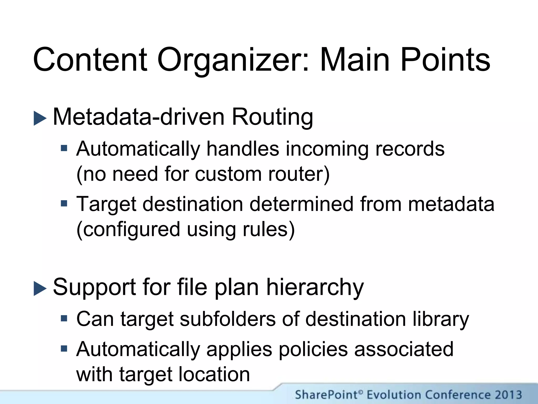 Content Organizer: Main Points
 Metadata-driven Routing
 Automatically handles incoming records
(no need for custom router)
 Target destination determined from metadata
(configured using rules)
 Support for file plan hierarchy
 Can target subfolders of destination library
 Automatically applies policies associated
with target location
 