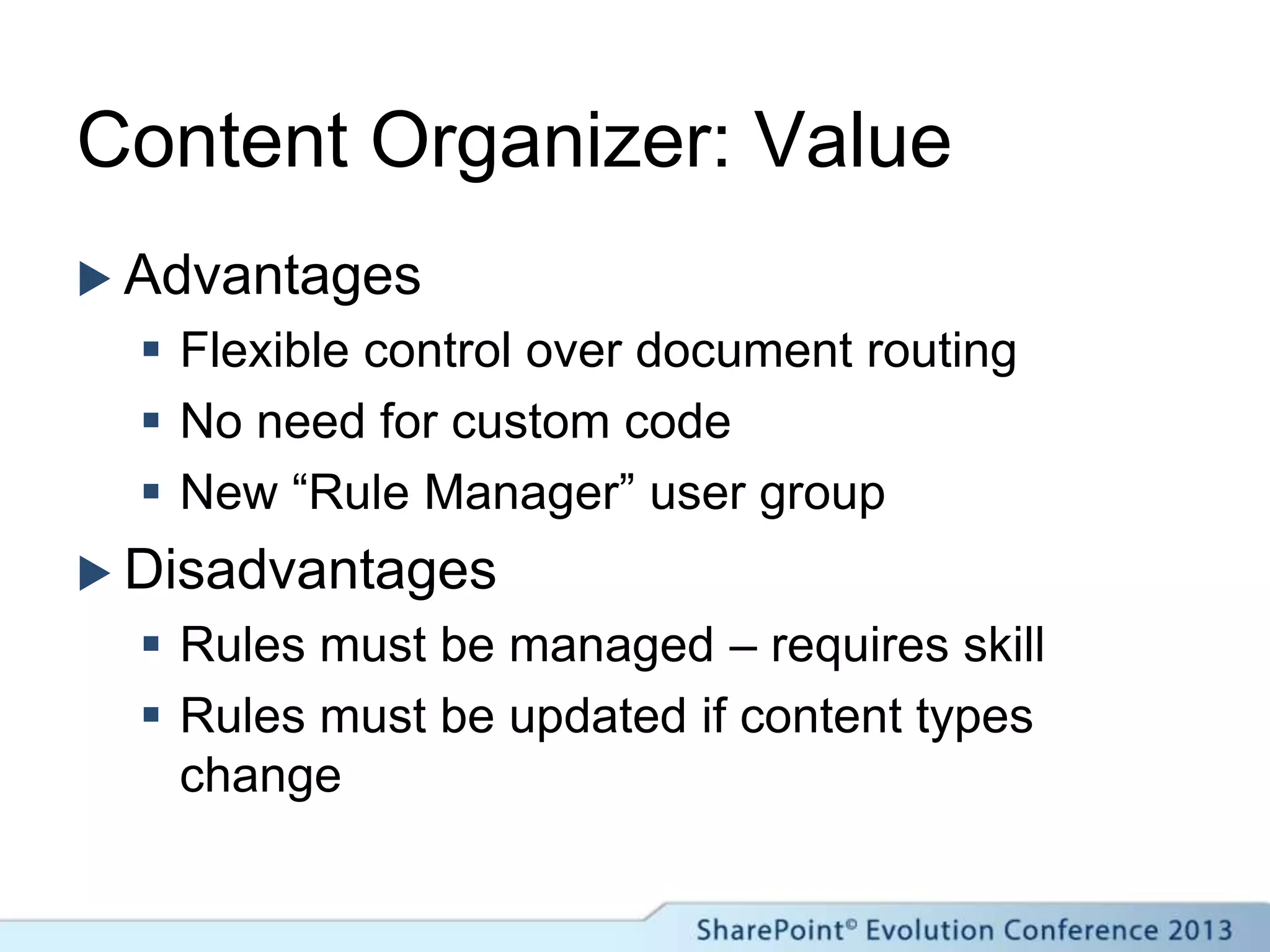 Content Organizer: Value
 Advantages
 Flexible control over document routing
 No need for custom code
 New “Rule Manager” user group
 Disadvantages
 Rules must be managed – requires skill
 Rules must be updated if content types
change
 