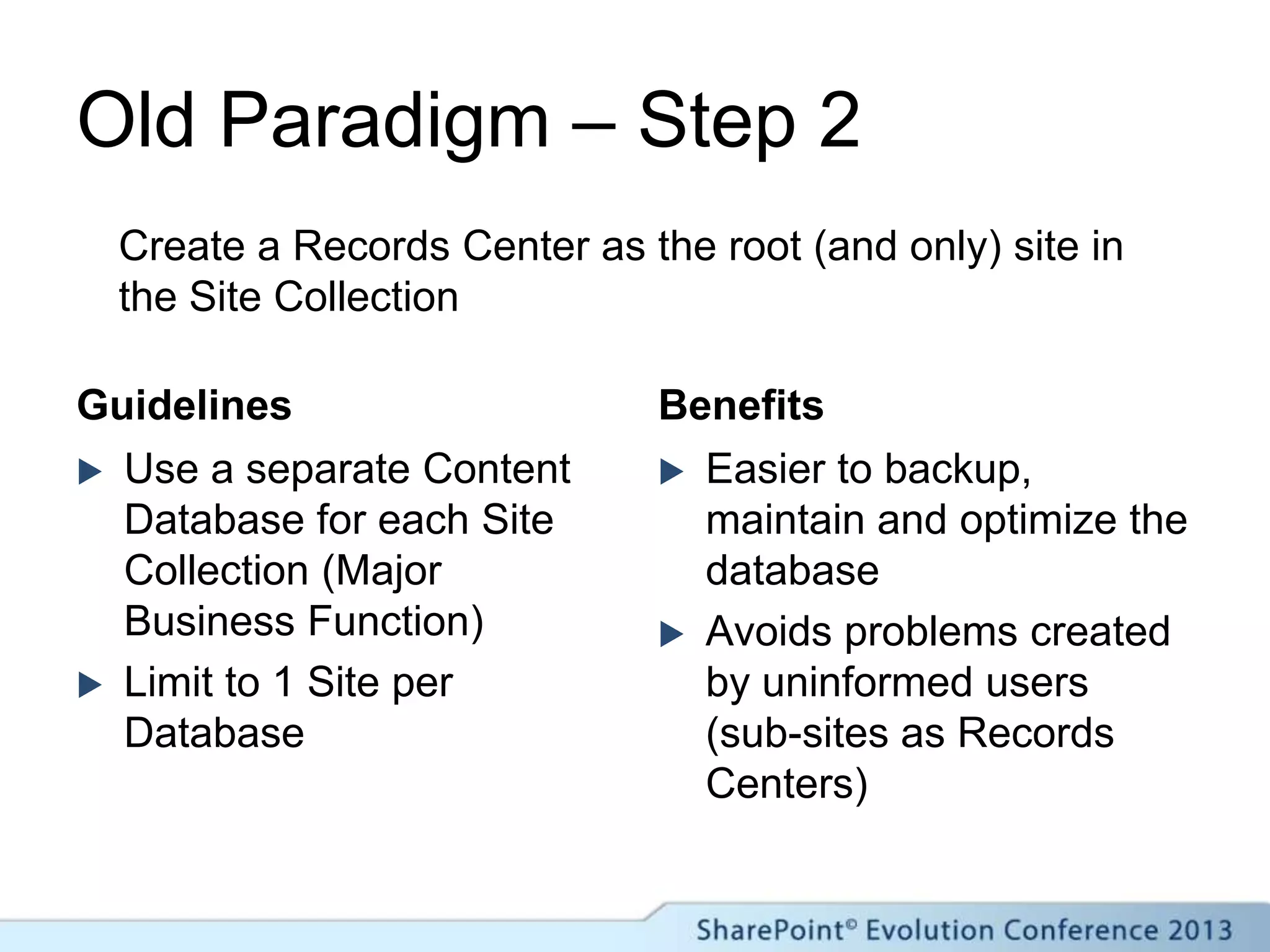 Old Paradigm – Step 2
Guidelines
 Use a separate Content
Database for each Site
Collection (Major
Business Function)
 Limit to 1 Site per
Database
Benefits
 Easier to backup,
maintain and optimize the
database
 Avoids problems created
by uninformed users
(sub-sites as Records
Centers)
Create a Records Center as the root (and only) site in
the Site Collection
 