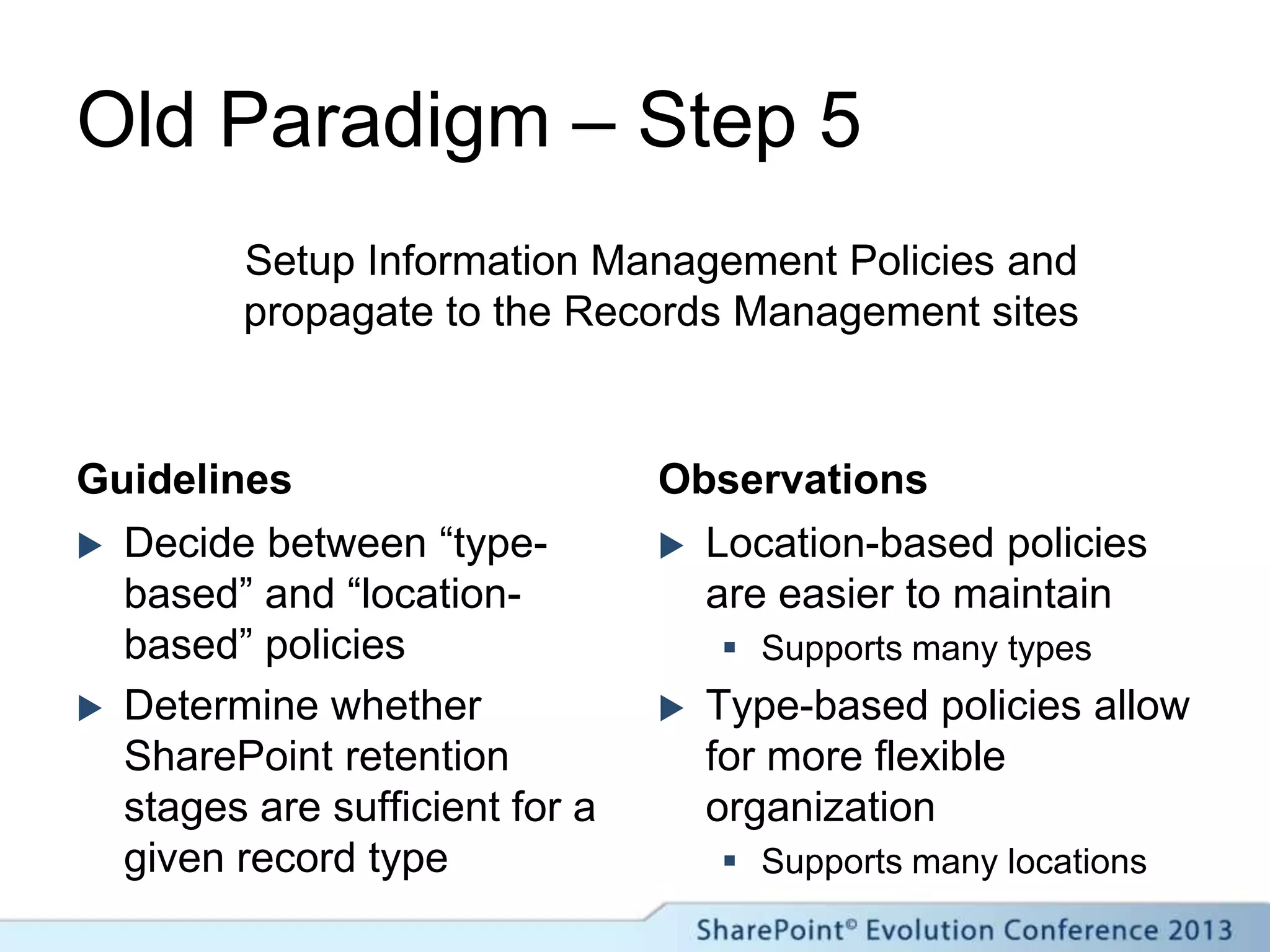 Old Paradigm – Step 5
Guidelines
 Decide between “type-
based” and “location-
based” policies
 Determine whether
SharePoint retention
stages are sufficient for a
given record type
Observations
 Location-based policies
are easier to maintain
 Supports many types
 Type-based policies allow
for more flexible
organization
 Supports many locations
Setup Information Management Policies and
propagate to the Records Management sites
 