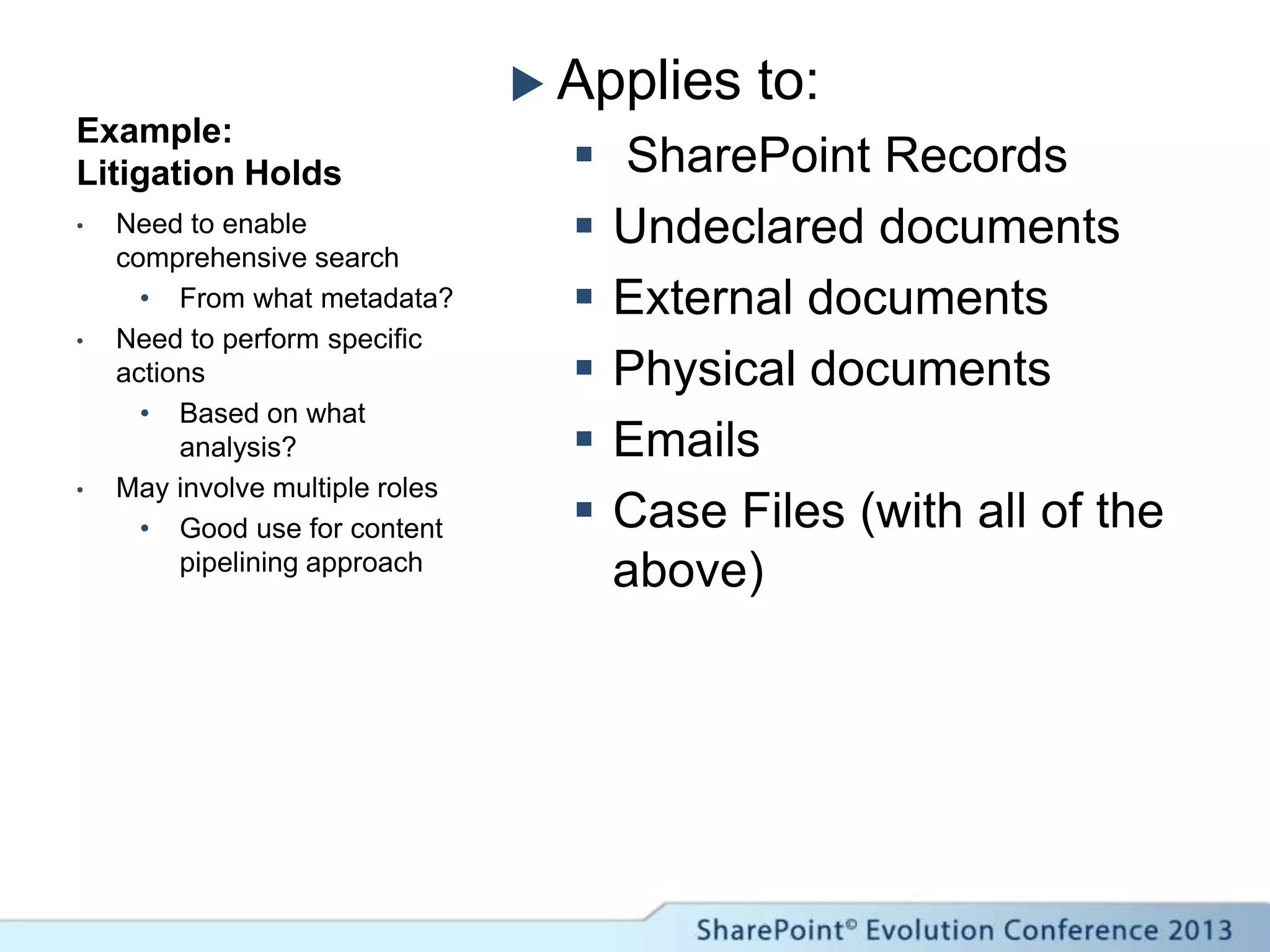 Example:
Litigation Holds
 Applies to:
 SharePoint Records
 Undeclared documents
 External documents
 Physical documents
 Emails
 Case Files (with all of the
above)
• Need to enable
comprehensive search
• From what metadata?
• Need to perform specific
actions
• Based on what
analysis?
• May involve multiple roles
• Good use for content
pipelining approach
 