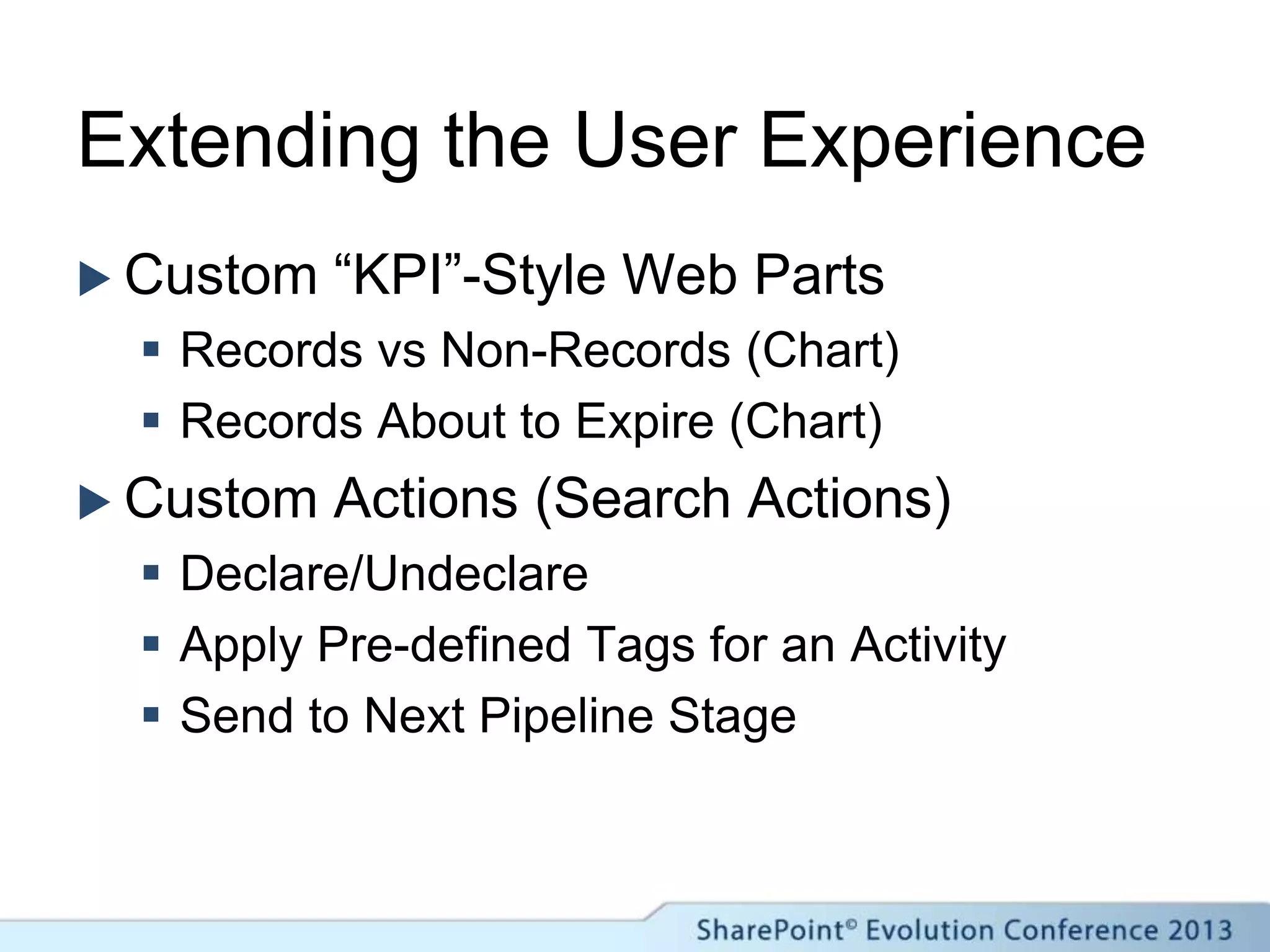 Extending the User Experience
 Custom “KPI”-Style Web Parts
 Records vs Non-Records (Chart)
 Records About to Expire (Chart)
 Custom Actions (Search Actions)
 Declare/Undeclare
 Apply Pre-defined Tags for an Activity
 Send to Next Pipeline Stage
 