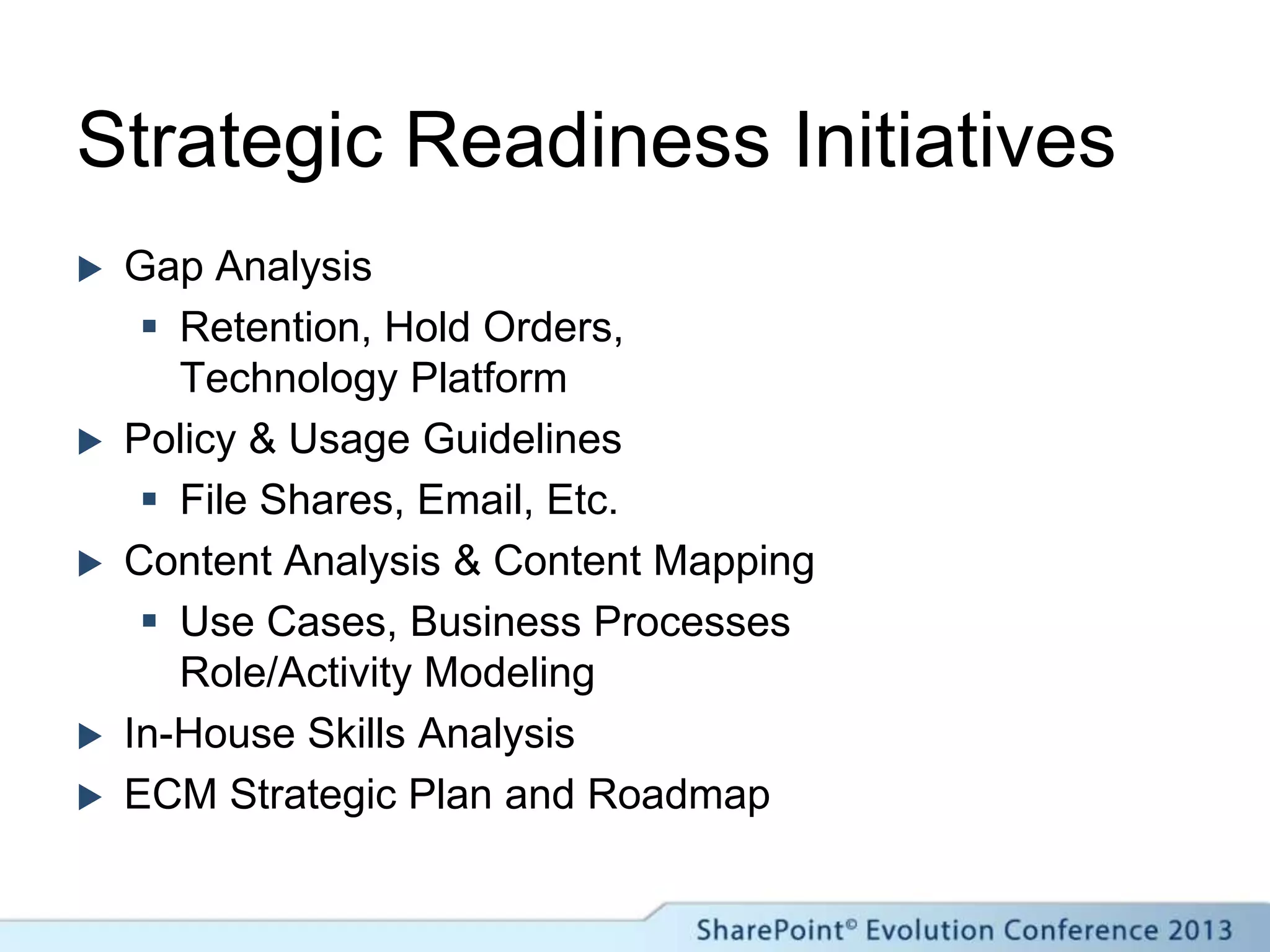 Strategic Readiness Initiatives
 Gap Analysis
 Retention, Hold Orders,
Technology Platform
 Policy & Usage Guidelines
 File Shares, Email, Etc.
 Content Analysis & Content Mapping
 Use Cases, Business Processes
Role/Activity Modeling
 In-House Skills Analysis
 ECM Strategic Plan and Roadmap
 