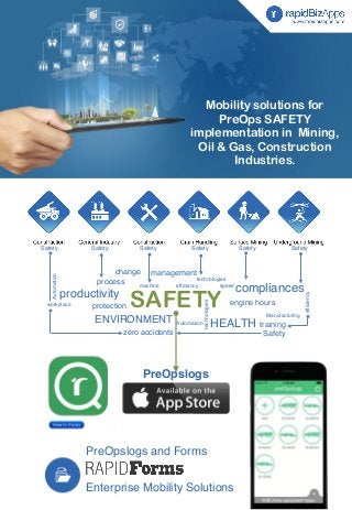 Mobility solutions for 
PreOps SAFETY 
implementation in Mining, 
Oil & Gas, Construction 
Industries. 
Safety Safety Safety Safety Safety Safety 
management 
process speed SAFETY 
productivity 
machine 
Automation 
PreOpslogs and Forms 
engine hours 
Enterprise Mobility Solutions 
Manufacturing 
technologies 
ENVIRONMENT HEALTH 
workplace 
efficiency compliances 
protection 
training 
zero accidents 
Automation 
efficiency 
technologies 
change 
Safety 
PreOpslogs 
 
