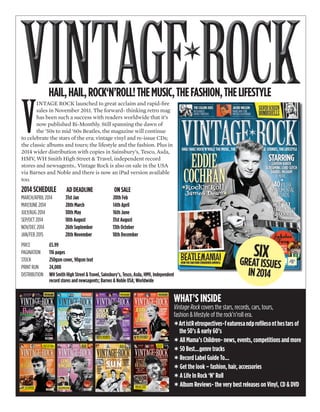 V
INTAGE ROCK launched to great acclaim and rapid-ﬁre
sales in November 2011. The forward- thinking retro mag
has been such a success with readers worldwide that it’s
now published Bi-Monthly. Still spanning the dawn of
the ’50s to mid ’60s Beatles, the magazine will continue
to celebrate the stars of the era; vintage vinyl and re-issue CDs;
the classic albums and tours; the lifestyle and the fashion. Plus in
2014 wider distribution with copies in Sainsbury’s, Tesco, Asda,
HMV, WH Smith High Street & Travel, independent record
stores and newsagents.. Vintage Rock is also on sale in the USA
via Barnes and Noble and there is now an iPad version available
too.
2014 SCHEDULE AD DEADLINE ON SALE
MARCH/APRIL 2014 31st Jan 20th Feb
MAY/JUNE 2014 28th March 14th April
JULY/AUG 2014 30th May 16th June
SEP/OCT 2014 18th August 31st August
NOV/DEC 2014 26th September 13th October
JAN/FEB 2015 28th November 18th December
PRICE £5.99
PAGINATION 116 pages
STOCK 250gsm cover, 90gsm text
PRINT RUN 24,000
DISTRIBUTION WH Smith High Street & Travel, Sainsbury’s, Tesco, Asda, HMV, Independent
record stores and newsagents; Barnes & Noble USA; Worldwide
WHAT’S INSIDE
Vintage Rock covers the stars, records, cars, tours,
fashion & lifestyle of the rock’n’roll era.
✶ArtistRetrospectives-featuresandproﬁlesonthestars of
the 50’s & early 60’s
✶ All Mama’s Children- news, events, competitions and more
✶ 50 Best...genre tracks
✶ Record Label Guide To...
✶ Get the look – fashion, hair, accessories
✶ A Life In Rock ‘N’ Roll
✶ Album Reviews- the very best releases on Vinyl, CD & DVD
HAIL,HAIL,ROCK‘N’ROLL!THEMUSIC,THEFASHION,THELIFESTYLE
SIXGREATISSUES
IN2014
 