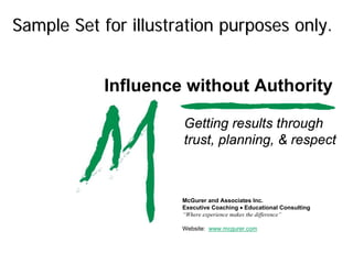 Sample Set for illustration purposes only.


            Influence without Authority

                      Getting results through
                      trust, planning, & respect



                      McGurer and Associates Inc.
                      Executive Coaching • Educational Consulting
                      “Where experience makes the difference”

                      Website: www.mcgurer.com
 