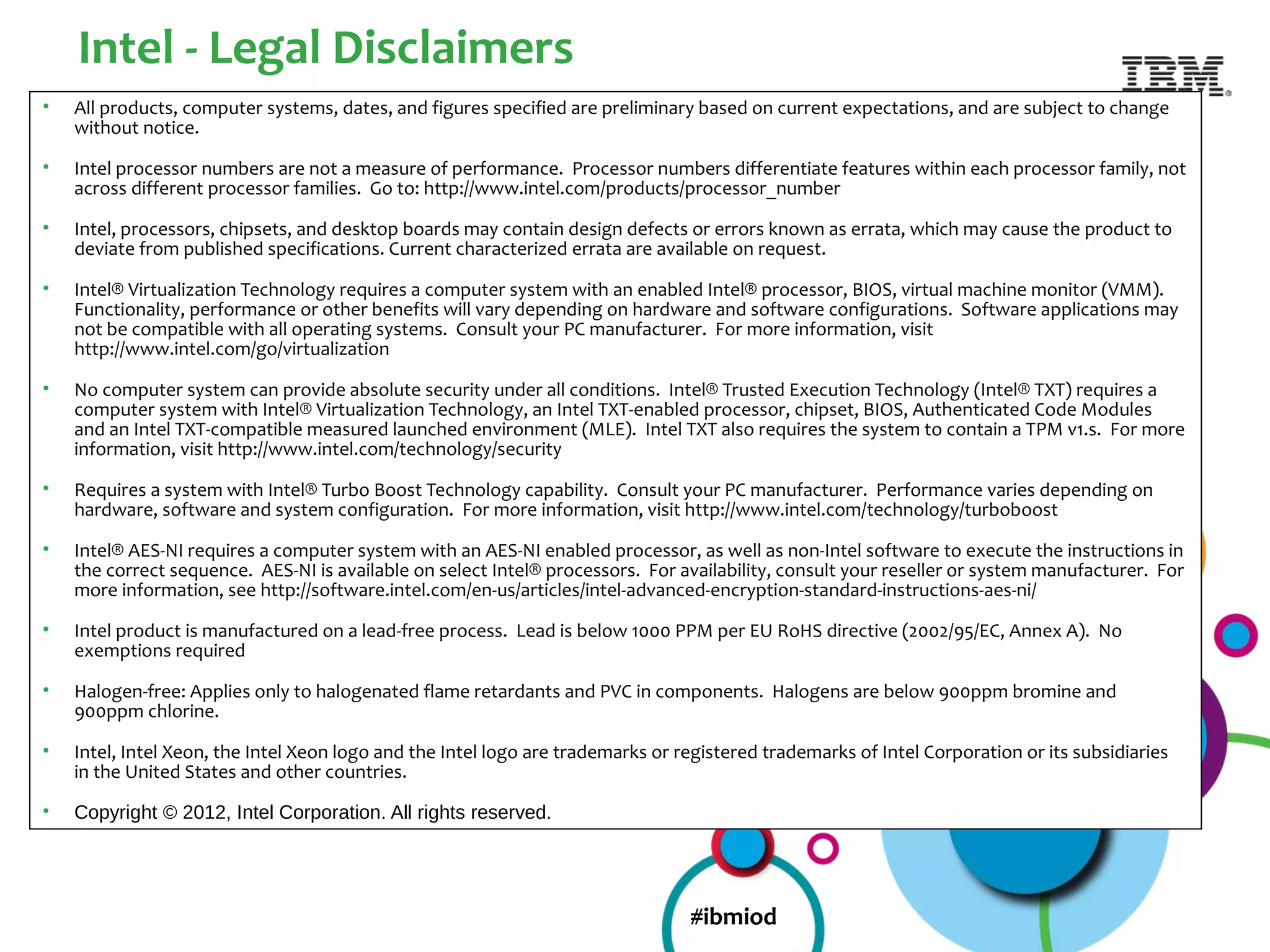Intel - Legal Disclaimers
•   All products, computer systems, dates, and figures specified are preliminary based on current expectations, and are subject to change
    without notice.

•   Intel processor numbers are not a measure of performance. Processor numbers differentiate features within each processor family, not
    across different processor families. Go to: http://www.intel.com/products/processor_number

•   Intel, processors, chipsets, and desktop boards may contain design defects or errors known as errata, which may cause the product to
    deviate from published specifications. Current characterized errata are available on request.

•   Intel® Virtualization Technology requires a computer system with an enabled Intel® processor, BIOS, virtual machine monitor (VMM).
    Functionality, performance or other benefits will vary depending on hardware and software configurations. Software applications may
    not be compatible with all operating systems. Consult your PC manufacturer. For more information, visit
    http://www.intel.com/go/virtualization

•   No computer system can provide absolute security under all conditions. Intel® Trusted Execution Technology (Intel® TXT) requires a
    computer system with Intel® Virtualization Technology, an Intel TXT-enabled processor, chipset, BIOS, Authenticated Code Modules
    and an Intel TXT-compatible measured launched environment (MLE). Intel TXT also requires the system to contain a TPM v1.s. For more
    information, visit http://www.intel.com/technology/security

•   Requires a system with Intel® Turbo Boost Technology capability. Consult your PC manufacturer. Performance varies depending on
    hardware, software and system configuration. For more information, visit http://www.intel.com/technology/turboboost

•   Intel® AES-NI requires a computer system with an AES-NI enabled processor, as well as non-Intel software to execute the instructions in
    the correct sequence. AES-NI is available on select Intel® processors. For availability, consult your reseller or system manufacturer. For
    more information, see http://software.intel.com/en-us/articles/intel-advanced-encryption-standard-instructions-aes-ni/

•   Intel product is manufactured on a lead-free process. Lead is below 1000 PPM per EU RoHS directive (2002/95/EC, Annex A). No
    exemptions required

•   Halogen-free: Applies only to halogenated flame retardants and PVC in components. Halogens are below 900ppm bromine and
    900ppm chlorine.

•   Intel, Intel Xeon, the Intel Xeon logo and the Intel logo are trademarks or registered trademarks of Intel Corporation or its subsidiaries
    in the United States and other countries.

•   Copyright © 2012, Intel Corporation. All rights reserved.




                                                                                 #ibmiod
 