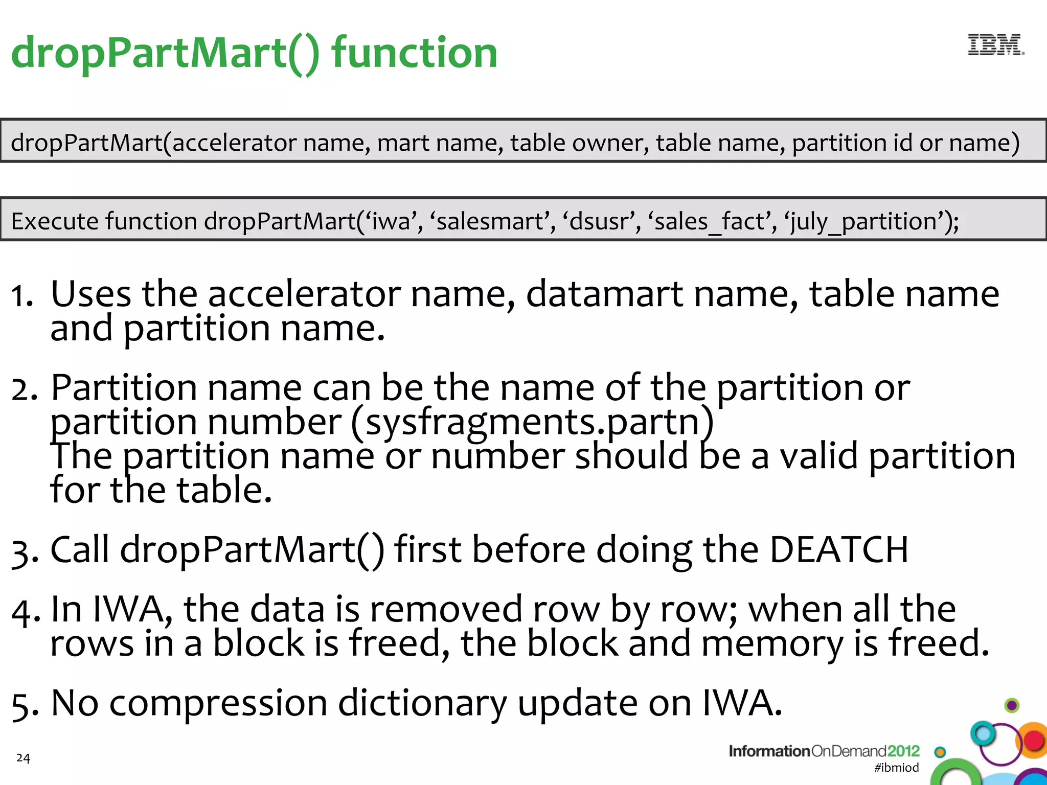 dropPartMart() function
dropPartMart(accelerator name, mart name, table owner, table name, partition id or name)


Execute function dropPartMart(‘iwa’, ‘salesmart’, ‘dsusr’, ‘sales_fact’, ‘july_partition’);

1. Uses the accelerator name, datamart name, table name
   and partition name.
2. Partition name can be the name of the partition or
   partition number (sysfragments.partn)
   The partition name or number should be a valid partition
   for the table.
3. Call dropPartMart() first before doing the DEATCH
4. In IWA, the data is removed row by row; when all the
   rows in a block is freed, the block and memory is freed.
5. No compression dictionary update on IWA.
24
                                                                                  #ibmiod
 