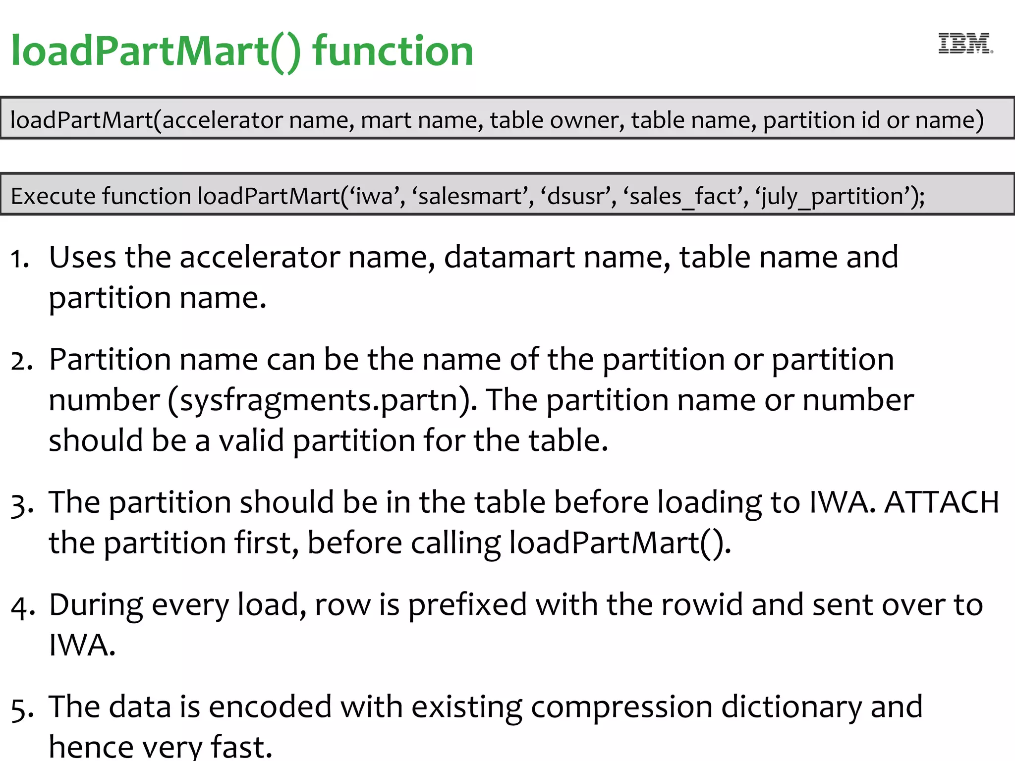 loadPartMart() function
loadPartMart(accelerator name, mart name, table owner, table name, partition id or name)


Execute function loadPartMart(‘iwa’, ‘salesmart’, ‘dsusr’, ‘sales_fact’, ‘july_partition’);

1. Uses the accelerator name, datamart name, table name and
   partition name.
2. Partition name can be the name of the partition or partition
   number (sysfragments.partn). The partition name or number
   should be a valid partition for the table.
3. The partition should be in the table before loading to IWA. ATTACH
   the partition first, before calling loadPartMart().
4. During every load, row is prefixed with the rowid and sent over to
   IWA.
5. The data is encoded with existing compression dictionary and
25
   hence very fast.                                                                #ibmiod
 