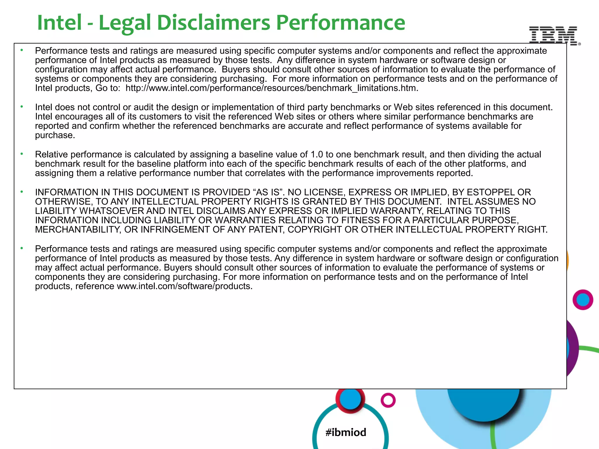Intel - Legal Disclaimers Performance
•   Performance tests and ratings are measured using specific computer systems and/or components and reflect the approximate
    performance of Intel products as measured by those tests. Any difference in system hardware or software design or
    configuration may affect actual performance. Buyers should consult other sources of information to evaluate the performance of
    systems or components they are considering purchasing. For more information on performance tests and on the performance of
    Intel products, Go to: http://www.intel.com/performance/resources/benchmark_limitations.htm.

•   Intel does not control or audit the design or implementation of third party benchmarks or Web sites referenced in this document.
    Intel encourages all of its customers to visit the referenced Web sites or others where similar performance benchmarks are
    reported and confirm whether the referenced benchmarks are accurate and reflect performance of systems available for
    purchase.

•   Relative performance is calculated by assigning a baseline value of 1.0 to one benchmark result, and then dividing the actual
    benchmark result for the baseline platform into each of the specific benchmark results of each of the other platforms, and
    assigning them a relative performance number that correlates with the performance improvements reported.

•   INFORMATION IN THIS DOCUMENT IS PROVIDED “AS IS”. NO LICENSE, EXPRESS OR IMPLIED, BY ESTOPPEL OR
    OTHERWISE, TO ANY INTELLECTUAL PROPERTY RIGHTS IS GRANTED BY THIS DOCUMENT. INTEL ASSUMES NO
    LIABILITY WHATSOEVER AND INTEL DISCLAIMS ANY EXPRESS OR IMPLIED WARRANTY, RELATING TO THIS
    INFORMATION INCLUDING LIABILITY OR WARRANTIES RELATING TO FITNESS FOR A PARTICULAR PURPOSE,
    MERCHANTABILITY, OR INFRINGEMENT OF ANY PATENT, COPYRIGHT OR OTHER INTELLECTUAL PROPERTY RIGHT.

•   Performance tests and ratings are measured using specific computer systems and/or components and reflect the approximate
    performance of Intel products as measured by those tests. Any difference in system hardware or software design or configuration
    may affect actual performance. Buyers should consult other sources of information to evaluate the performance of systems or
    components they are considering purchasing. For more information on performance tests and on the performance of Intel
    products, reference www.intel.com/software/products.




                                                                           #ibmiod
 