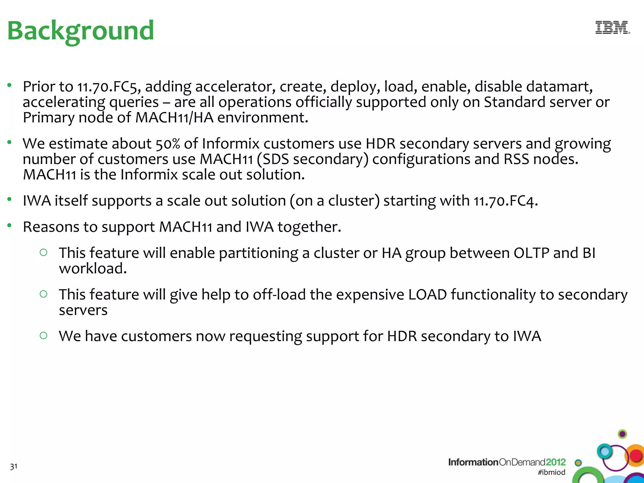 Background
• Prior to 11.70.FC5, adding accelerator, create, deploy, load, enable, disable datamart,
  accelerating queries – are all operations officially supported only on Standard server or
  Primary node of MACH11/HA environment.
• We estimate about 50% of Informix customers use HDR secondary servers and growing
  number of customers use MACH11 (SDS secondary) configurations and RSS nodes.
  MACH11 is the Informix scale out solution.
• IWA itself supports a scale out solution (on a cluster) starting with 11.70.FC4.
• Reasons to support MACH11 and IWA together.
    o This feature will enable partitioning a cluster or HA group between OLTP and BI
      workload.
    o This feature will give help to off-load the expensive LOAD functionality to secondary
      servers
    o We have customers now requesting support for HDR secondary to IWA




31
                                                                                 #ibmiod
 
