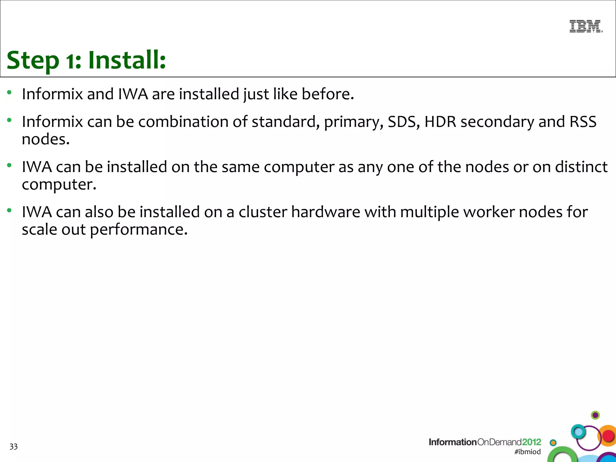 Step 1: Install:
• Informix and IWA are installed just like before.
• Informix can be combination of standard, primary, SDS, HDR secondary and RSS
  nodes.
• IWA can be installed on the same computer as any one of the nodes or on distinct
  computer.
• IWA can also be installed on a cluster hardware with multiple worker nodes for
  scale out performance.




33
                                                                     #ibmiod
 
