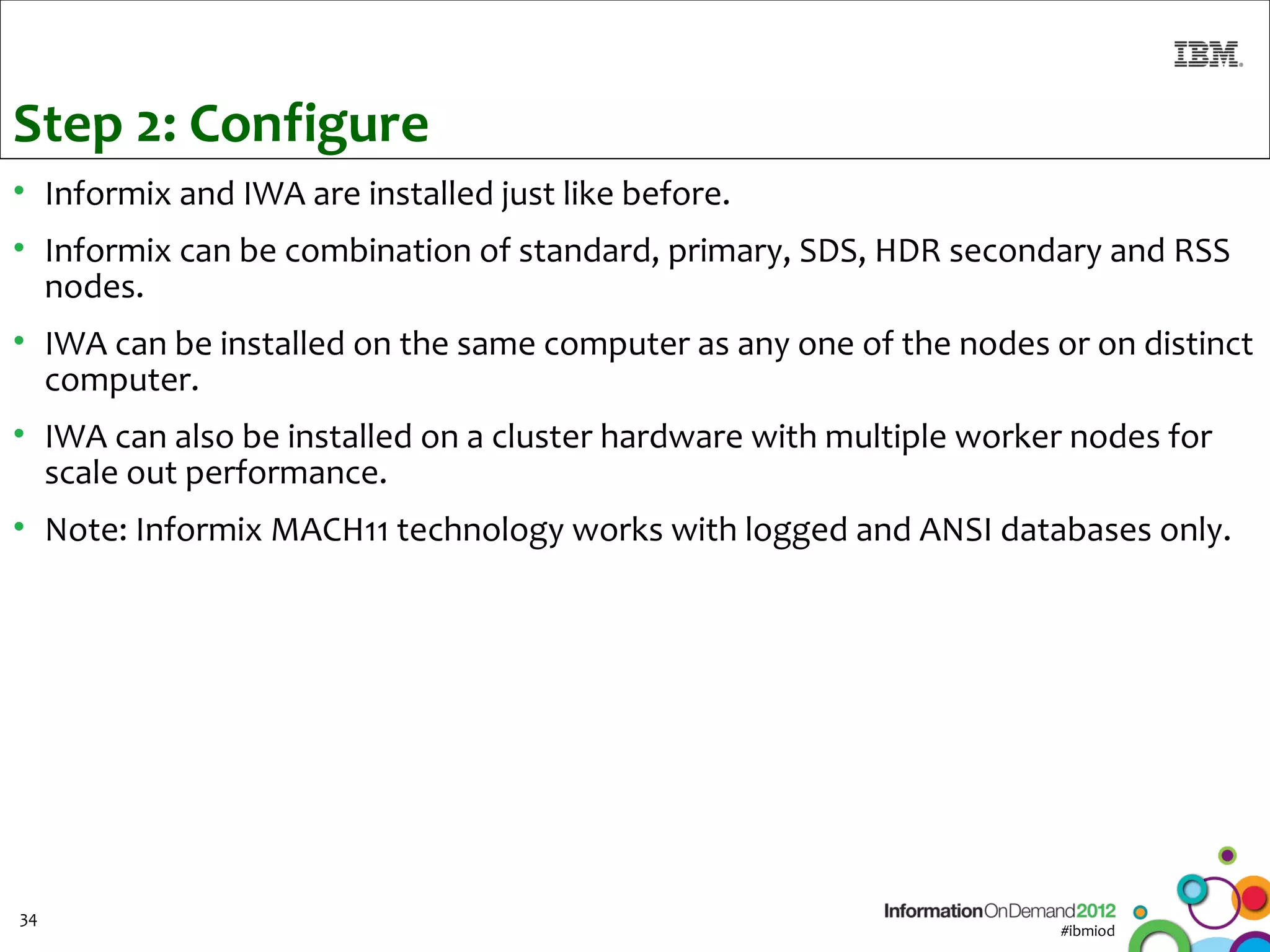 Step 2: Configure
• Informix and IWA are installed just like before.
• Informix can be combination of standard, primary, SDS, HDR secondary and RSS
  nodes.
• IWA can be installed on the same computer as any one of the nodes or on distinct
  computer.
• IWA can also be installed on a cluster hardware with multiple worker nodes for
  scale out performance.
• Note: Informix MACH11 technology works with logged and ANSI databases only.




34
                                                                     #ibmiod
 