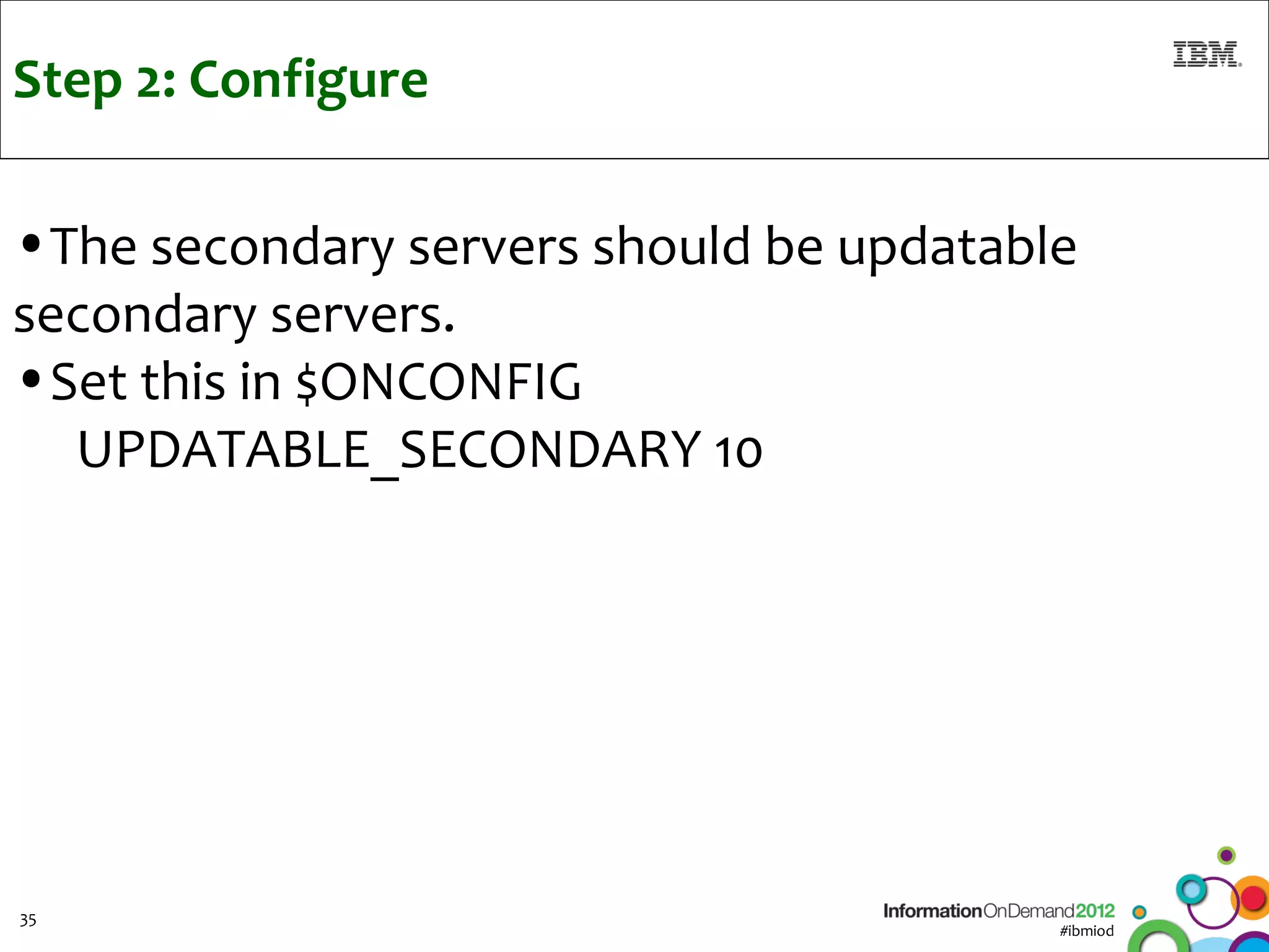 Step 2: Configure

•The secondary servers should be updatable
secondary servers.
•Set this in $ONCONFIG
  UPDATABLE_SECONDARY 10




35
                                         #ibmiod
 