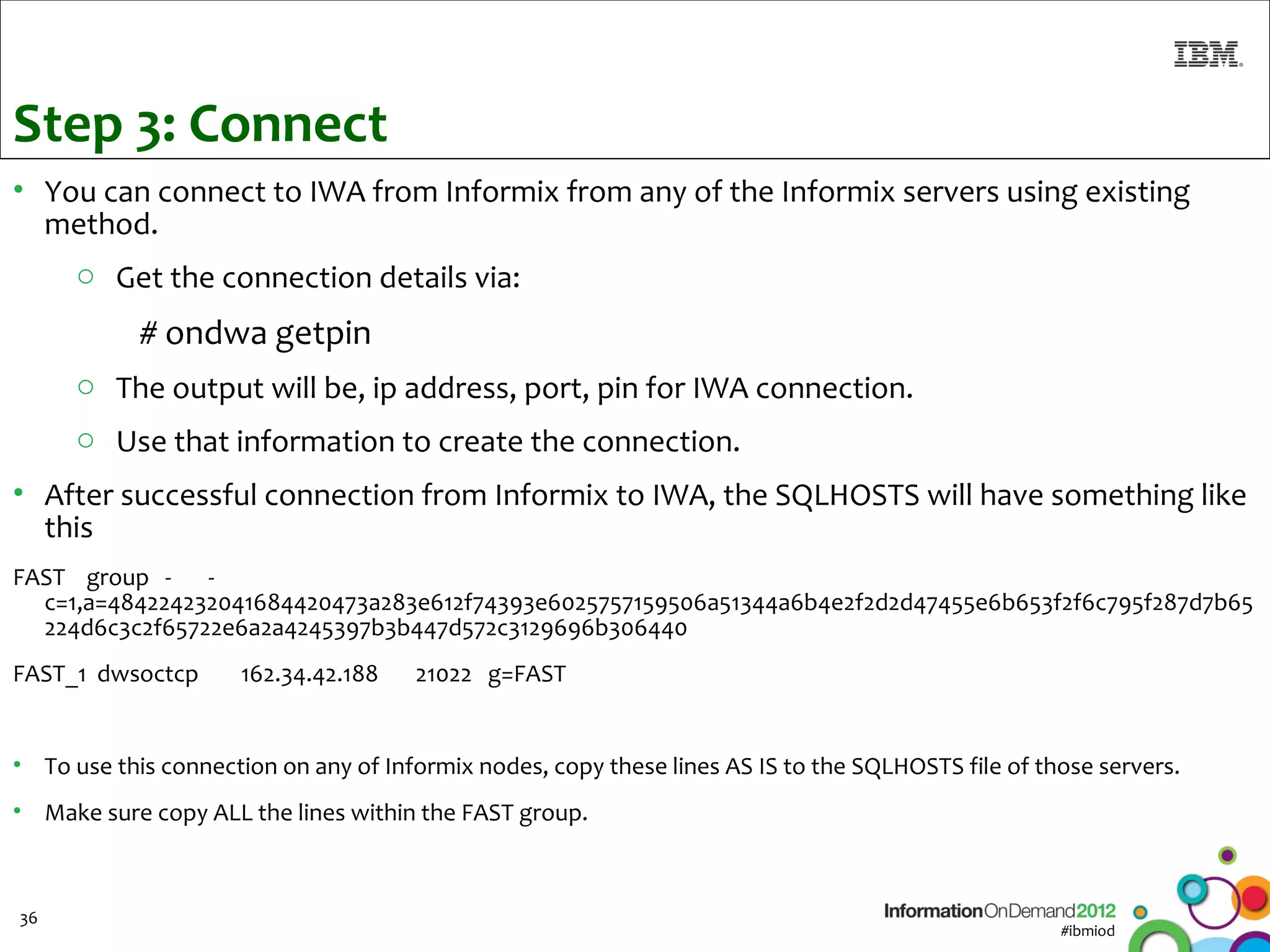Step 3: Connect
• You can connect to IWA from Informix from any of the Informix servers using existing
  method.
      o Get the connection details via:
            # ondwa getpin
      o The output will be, ip address, port, pin for IWA connection.
      o Use that information to create the connection.
• After successful connection from Informix to IWA, the SQLHOSTS will have something like
  this
FAST group - -
  c=1,a=484224232041684420473a283e612f74393e6025757159506a51344a6b4e2f2d2d47455e6b653f2f6c795f287d7b65
  224d6c3c2f65722e6a2a4245397b3b447d572c3129696b306440
FAST_1 dwsoctcp      162.34.42.188    21022 g=FAST


• To use this connection on any of Informix nodes, copy these lines AS IS to the SQLHOSTS file of those servers.
• Make sure copy ALL the lines within the FAST group.



36
                                                                                                    #ibmiod
 