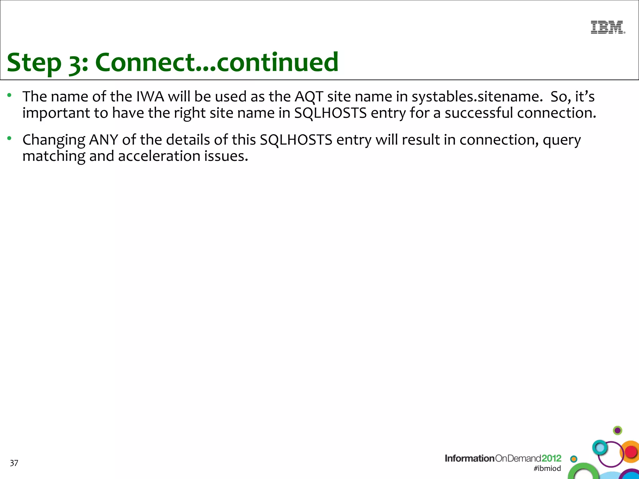 Step 3: Connect...continued
• The name of the IWA will be used as the AQT site name in systables.sitename. So, it’s
  important to have the right site name in SQLHOSTS entry for a successful connection.
• Changing ANY of the details of this SQLHOSTS entry will result in connection, query
  matching and acceleration issues.




37
                                                                             #ibmiod
 