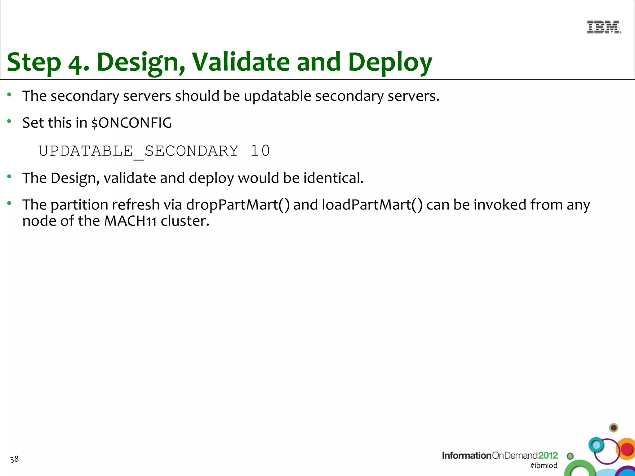 Step 4. Design, Validate and Deploy
• The secondary servers should be updatable secondary servers.
• Set this in $ONCONFIG
     UPDATABLE_SECONDARY 10
• The Design, validate and deploy would be identical.
• The partition refresh via dropPartMart() and loadPartMart() can be invoked from any
  node of the MACH11 cluster.




38
                                                                            #ibmiod
 