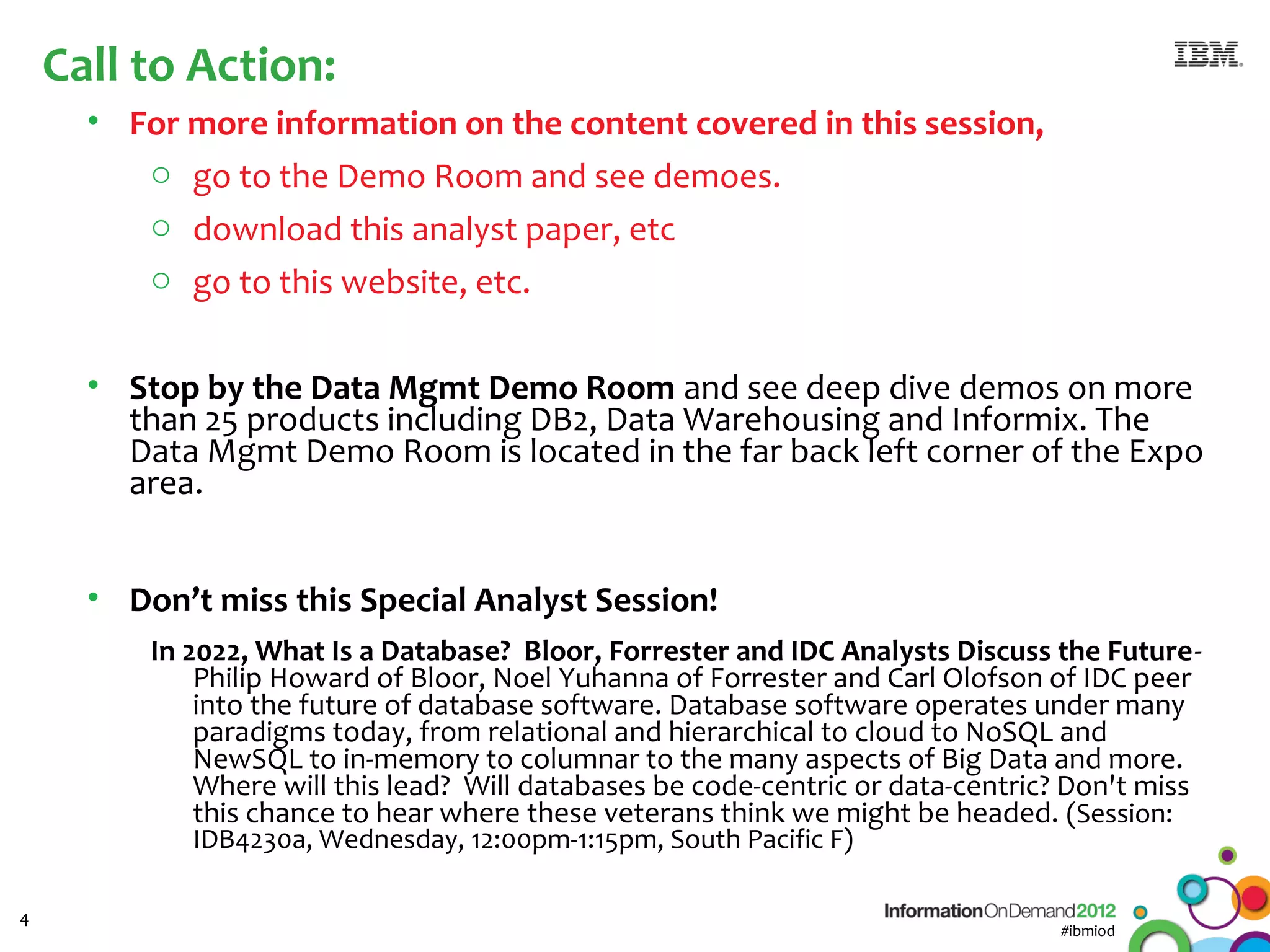Call to Action:
      • For more information on the content covered in this session,
         o go to the Demo Room and see demoes.
         o download this analyst paper, etc
         o go to this website, etc.


      • Stop by the Data Mgmt Demo Room and see deep dive demos on more
        than 25 products including DB2, Data Warehousing and Informix. The
        Data Mgmt Demo Room is located in the far back left corner of the Expo
        area.


      • Don’t miss this Special Analyst Session!
          In 2022, What Is a Database? Bloor, Forrester and IDC Analysts Discuss the Future-
              Philip Howard of Bloor, Noel Yuhanna of Forrester and Carl Olofson of IDC peer
              into the future of database software. Database software operates under many
              paradigms today, from relational and hierarchical to cloud to NoSQL and
              NewSQL to in-memory to columnar to the many aspects of Big Data and more.
              Where will this lead? Will databases be code-centric or data-centric? Don't miss
              this chance to hear where these veterans think we might be headed. (Session:
             IDB4230a, Wednesday, 12:00pm-1:15pm, South Pacific F)

4
                                                                                  #ibmiod
 