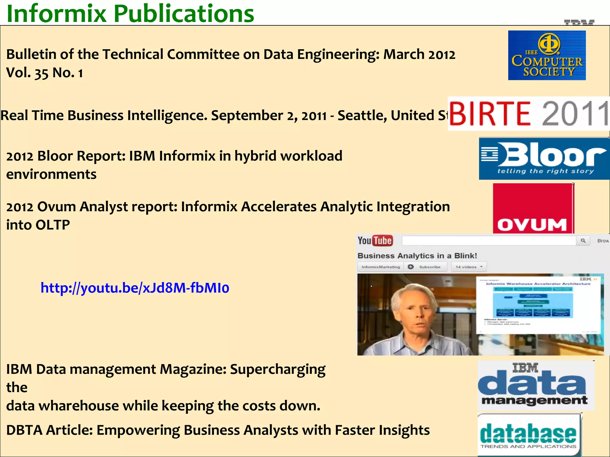 Informix Publications
Bulletin of the Technical Committee on Data Engineering: March 2012
Vol. 35 No. 1

Real Time Business Intelligence. September 2, 2011 - Seattle, United States

2012 Bloor Report: IBM Informix in hybrid workload
environments

2012 Ovum Analyst report: Informix Accelerates Analytic Integration
into OLTP



      http://youtu.be/xJd8M-fbMI0




IBM Data management Magazine: Supercharging
the
data wharehouse while keeping the costs down.
DBTA Article: Empowering Business Analysts with Faster Insights
 40
                                                                              #ibmiod
 