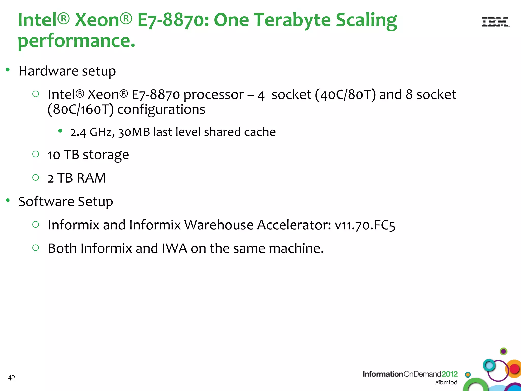 Intel® Xeon® E7-8870: One Terabyte Scaling
     performance.
• Hardware setup
    o Intel® Xeon® E7-8870 processor – 4 socket (40C/80T) and 8 socket
      (80C/160T) configurations
         • 2.4 GHz, 30MB last level shared cache
      o 10 TB storage
      o 2 TB RAM
• Software Setup
    o Informix and Informix Warehouse Accelerator: v11.70.FC5
      o Both Informix and IWA on the same machine.




42
                                                                  #ibmiod
 