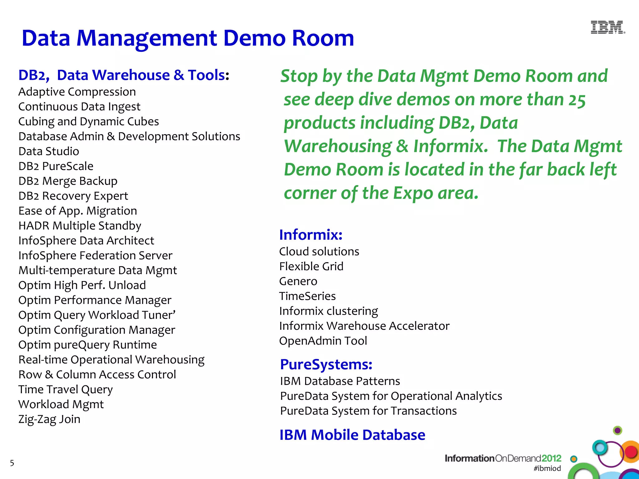 Data Management Demo Room
    DB2, Data Warehouse & Tools:             Stop by the Data Mgmt Demo Room and
    Adaptive Compression
    Continuous Data Ingest                   see deep dive demos on more than 25
    Cubing and Dynamic Cubes                 products including DB2, Data
    Database Admin & Development Solutions
    Data Studio                              Warehousing & Informix. The Data Mgmt
    DB2 PureScale
    DB2 Merge Backup
                                             Demo Room is located in the far back left
    DB2 Recovery Expert                      corner of the Expo area.
    Ease of App. Migration
    HADR Multiple Standby
    InfoSphere Data Architect                Informix:
    InfoSphere Federation Server             Cloud solutions
    Multi-temperature Data Mgmt              Flexible Grid
    Optim High Perf. Unload                  Genero
    Optim Performance Manager                TimeSeries
    Optim Query Workload Tuner’              Informix clustering
    Optim Configuration Manager              Informix Warehouse Accelerator
    Optim pureQuery Runtime                  OpenAdmin Tool
    Real-time Operational Warehousing        PureSystems:
    Row & Column Access Control
                                             IBM Database Patterns
    Time Travel Query
                                             PureData System for Operational Analytics
    Workload Mgmt
                                             PureData System for Transactions
    Zig-Zag Join
                                             IBM Mobile Database
5
                                                                                         #ibmiod
 