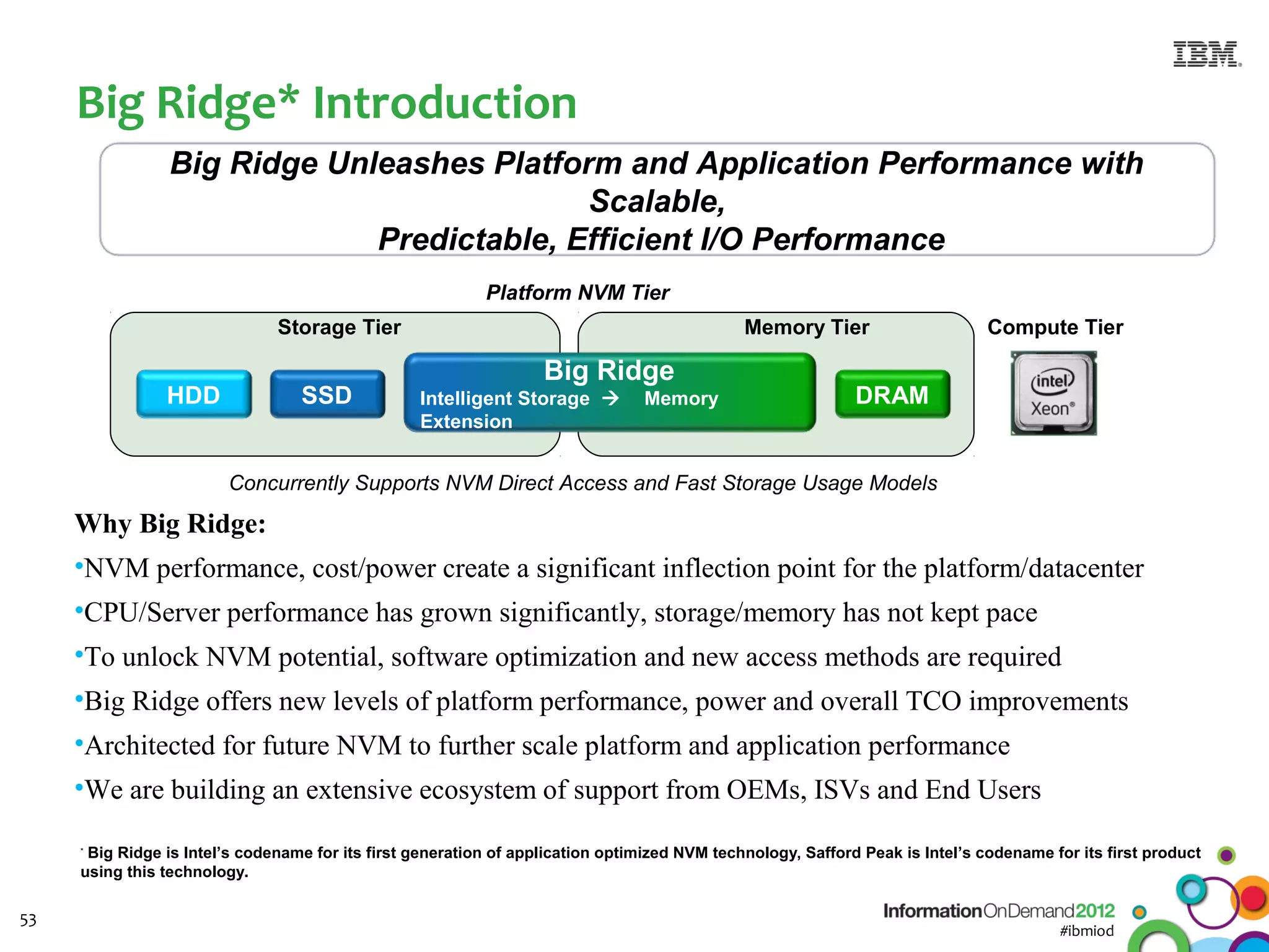 Big Ridge* Introduction
                Big Ridge Unleashes Platform and Application Performance with
                                           Scalable,
                             Predictable, Efficient I/O Performance
                                                           Platform NVM Tier
                               Storage Tier                                                   Memory Tier                      Compute Tier

                                                                   Big Ridge
                HDD               SSD             Intelligent Storage          Memory                       DRAM
                                                  Extension


                        Concurrently Supports NVM Direct Access and Fast Storage Usage Models

     Why Big Ridge:
     •NVM performance, cost/power create a significant inflection point for the platform/datacenter
     •CPU/Server performance has grown significantly, storage/memory has not kept pace
     •To unlock NVM potential, software optimization and new access methods are required
     •Big Ridge offers new levels of platform performance, power and overall TCO improvements
     •Architected for future NVM to further scale platform and application performance
     •We are building an extensive ecosystem of support from OEMs, ISVs and End Users

     *
      Big Ridge is Intel’s codename for its first generation of application optimized NVM technology, Safford Peak is Intel’s codename for its first product
     using this technology.

53
                                                                                                                                         #ibmiod
 