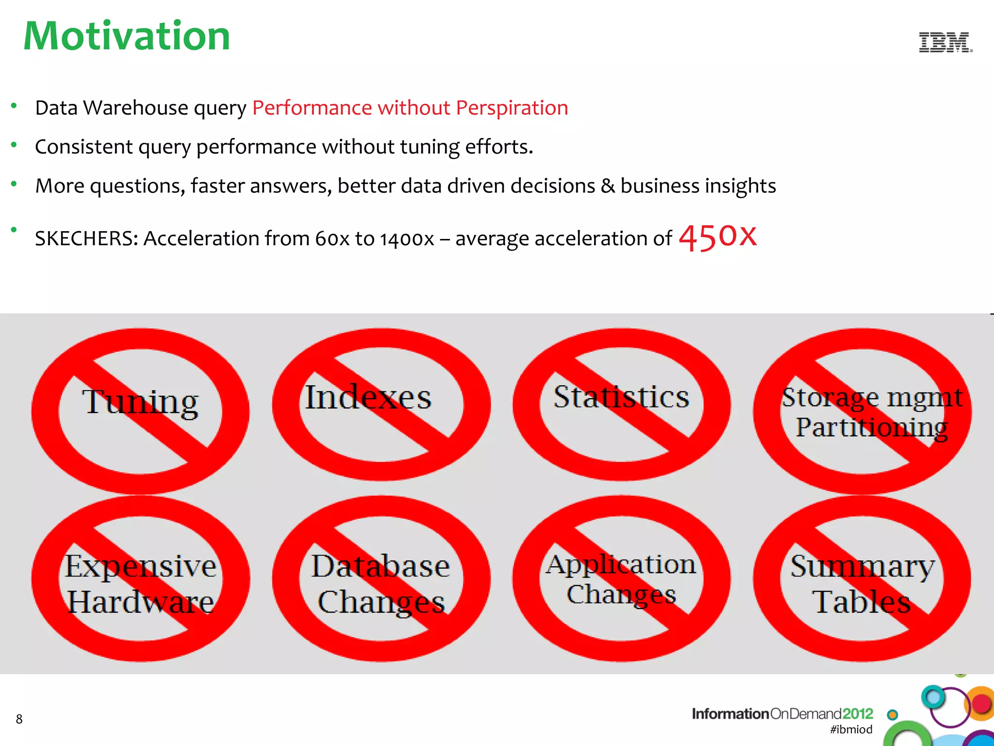 Motivation
• Data Warehouse query Performance without Perspiration
• Consistent query performance without tuning efforts.
• More questions, faster answers, better data driven decisions & business insights

• SKECHERS: Acceleration from 60x to 1400x – average acceleration of   450x




8
                                                                                     #ibmiod
 