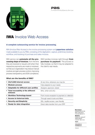 IWA Invoice Web Access
A complete outsourcing service for invoice processing.

IWA (Invoice Web Access) is the invoice processing system and paperless solution
made available to you by PBS, consisting of the digitisation, capture, preliminary booking,
workflow, and booking of purchase and sales invoices.

IWA service can automate all the pro-          IWA handles invoices right through from
cessing steps of invoices, from the time       purchase to payment. The process is
they are received or issued until when their   fully modular, so that it may be adapted to
respective payments are made or received,      the client’s real needs.
so that your organization may reduce manual
routines and gain process control, improving
process transparency and SOX compliance.

What are the benefits of IWA?

• 24x7x365 Internet access                     At any time, wherever you may be
• Modular process                              Fully adapted to your needs
• Adaptable for different user profiles        Assigner, approver, viewer
• Total traceability of the different          Who, when and why
  statuses
• Workflow Technology-based                    From invoice reception to payment or collection
• Access to historical data                    Through search tools and filters
• Security and Simplicity                      SSL, keyfile access, user-friendly
• Ready for data integration                   Direct data transfer from your ERP


                                                                                                 Barcelona
                                                                                                 General Mitre 28-30
                                                                                                 08017 Barcelona
                                                                                                 T+34 93 363 65 10
                                                                                                 Madrid
                                                                                                 Orense 34, planta 8ª
                                                                                                 28020 Madrid
                                                                                                 T+34 91 192 21 22
                                                                                                 Spain

                                                                                                 www.pbs.es
                                                                                                 info@pbs.es

                                                                                                 PAG.1
 