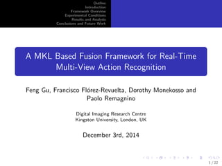 Outline 
Introduction 
Framework Overview 
Experimental Conditions 
Results and Analysis 
Conclusions and Future Work 
A MKL Based Fusion Framework for Real-Time 
Multi-View Action Recognition 
Feng Gu, Francisco Florez-Revuelta, Dorothy Monekosso and 
Paolo Remagnino 
Digital Imaging Research Centre 
Kingston University, London, UK 
December 3rd, 2014 
1 / 22 
 