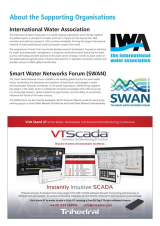 About the Supporting Organisations
International Water Association
The International Water Association is a world- leading organisation which brings together
the global experts in all aspects of water and how it impacts on the way we live. IWA
members and staff are situated in 130 countries worldwide, forming the largest international
network of water professionals working towards a water wise world.
The programmes of work that it promotes develop research and projects focused on solutions
for water and wastewater management; it organises world-class events that bring the latest
science, technology and best practice to the water sector at large; it works to place water on
the global political agenda and to inﬂuence best practice in regulation and policy making; and
provides services to IWA’s global membership.
Smart Water Networks Forum (SWAN)
© Trihedral Engineering Limited 2016 - VTScada and Trihedral are registered trademarks of Trihedral Engineering Limited.
Visit Stand 47 at the Water, Wastewater and Environment Monitoring Conference
Trihedral Engineering Limited 2016. All rights reserved. VTScada and Trihedral are registered trademarks of Trihedral Engineering Limited.©
+44 (0) 1224 258910 info@trihedral.com
30 years of water and wastewater excellence.
IntuitiveInstantly SCADA
Visit stand 47 to enter to win a Stick PC running a free 50-Tag VTScada software licence.
VTScada removes frustration from every stage of the HMI / SCADA software lifecycle; from pricing and licencing, to
development and support. Its unique architecture integrates all core SCADA components into one easy-to-use package.
The Smart Water Networks Forum (SWAN) is the leading global hub for the smart water
sector, accelerating the awareness and adoption of data-driven technologies in water
and wastewater networks worldwide. A non-proﬁt organisation, SWAN brings together
key players in the water sector to collaborate and share knowledge while offering access
to cutting-edge research, global networking opportunities, and the ability to pro-actively
inﬂuence the future of the water industry.
The SWAN Forum has also recently developed a North American Alliance as well as having active
working groups on Smart Water Network Architecture and Smart Water Network Interoperability.
IWA FINAL Conference Programme.indd 10 25/10/2016 14:48
 