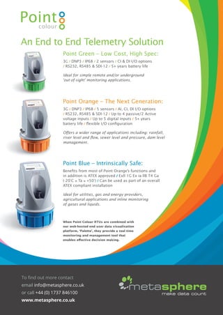 Point Blue – Intrinsically Safe:
Beneﬁts from most of Point Orange’s functions and
in addition is ATEX approved / Exll 1G Ex ia llB T4 Ga
(-20°C ≤ Ta ≤ +50°) / Can be used as part of an overall
ATEX compliant installation
Ideal for utilities, gas and energy providers,
agricultural applications and inline monitoring
of gases and liquids.
When Point Colour RTUs are combined with
our web-hosted end user data visualisation
platform, ‘Palette’, they provide a real time
monitoring and management tool that
enables eﬀective decision making.
Point Green – Low Cost, High Spec:
3G / DNP3 / IP68 / 2 sensors / CI & DI I/O options
/ RS232, RS485 & SDI-12 / 5+ years battery life
Ideal for simple remote and/or underground
‘out-of-sight’ monitoring applications.
Point Orange – The Next Generation:
3G / DNP3 / IP68 / 5 sensors / AI, CI, DI I/O options
/ RS232, RS485 & SDI-12 / Up to 4 passive/2 Active
voltage inputs / Up to 5 digital inputs / 5+ years
battery life / ﬂexible I/O conﬁguration
Oﬀers a wider range of applications including: rainfall,
river level and ﬂow, sewer level and pressure, dam level
management.
An End to End Telemetry Solution
To find out more contact
email info@metasphere.co.uk
or call +44 (0) 1737 846100
www.metasphere.co.uk
IWA FINAL Conference Programme.indd 11 25/10/2016 14:48
 