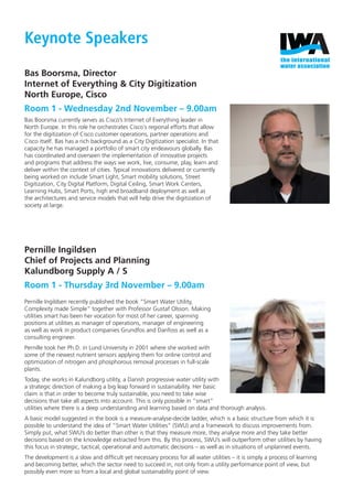 Keynote Speakers
Bas Boorsma, Director
Internet of Everything & City Digitization
North Europe, Cisco
Room 1 - Wednesday 2nd November – 9.00am
Bas Boorsma currently serves as Cisco’s Internet of Everything leader in
North Europe. In this role he orchestrates Cisco´s regional efforts that allow
for the digitization of Cisco customer operations, partner operations and
Cisco itself. Bas has a rich background as a City Digitization specialist. In that
capacity he has managed a portfolio of smart city endeavours globally. Bas
has coordinated and overseen the implementation of innovative projects
and programs that address the ways we work, live, consume, play, learn and
deliver within the context of cities. Typical innovations delivered or currently
being worked on include Smart Light, Smart mobility solutions, Street
Digitization, City Digital Platform, Digital Ceiling, Smart Work Centers,
Learning Hubs, Smart Ports, high end broadband deployment as well as
the architectures and service models that will help drive the digitization of
society at large.
Pernille Ingildsen
Chief of Projects and Planning
Kalundborg Supply A / S
Room 1 - Thursday 3rd November – 9.00am
Pernille Ingildsen recently published the book ”Smart Water Utility,
Complexity made Simple” together with Professor Gustaf Olsson. Making
utilities smart has been her vocation for most of her career, spanning
positions at utilities as manager of operations, manager of engineering
as well as work in product companies Grundfos and Danfoss as well as a
consulting engineer.
Pernille took her Ph.D. in Lund University in 2001 where she worked with
some of the newest nutrient sensors applying them for online control and
optimization of nitrogen and phosphorous removal processes in full-scale
plants.
Today, she works in Kalundborg utility, a Danish progressive water utility with
a strategic direction of making a big leap forward in sustainability. Her basic
claim is that in order to become truly sustainable, you need to take wise
decisions that take all aspects into account. This is only possible in ”smart”
utilities where there is a deep understanding and learning based on data and thorough analysis.
A basic model suggested in the book is a measure-analyse-decide ladder, which is a basic structure from which it is
possible to understand the idea of ”Smart Water Utilities” (SWU) and a framework to discuss improvements from.
Simply put, what SWU’s do better than other is that they measure more, they analyse more and they take better
decisions based on the knowledge extracted from this. By this process, SWU’s will outperform other utilities by having
this focus in strategic, tactical, operational and automatic decisions – as well as in situations of unplanned events.
The development is a slow and difﬁcult yet necessary process for all water utilities – it is simply a process of learning
and becoming better, which the sector need to succeed in, not only from a utility performance point of view, but
possibly even more so from a local and global sustainability point of view.
IWA FINAL Conference Programme.indd 3 25/10/2016 14:48
 