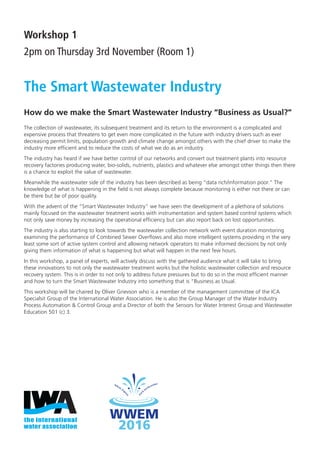 Workshop 1
2pm on Thursday 3rd November (Room 1)
The Smart Wastewater Industry
How do we make the Smart Wastewater Industry “Business as Usual?”
The collection of wastewater, its subsequent treatment and its return to the environment is a complicated and
expensive process that threatens to get even more complicated in the future with industry drivers such as ever
decreasing permit limits, population growth and climate change amongst others with the chief driver to make the
industry more efﬁcient and to reduce the costs of what we do as an industry.
The industry has heard if we have better control of our networks and convert out treatment plants into resource
recovery factories producing water, bio-solids, nutrients, plastics and whatever else amongst other things then there
is a chance to exploit the value of wastewater.
Meanwhile the wastewater side of the industry has been described as being “data rich/information poor.” The
knowledge of what is happening in the ﬁeld is not always complete because monitoring is either not there or can
be there but be of poor quality.
With the advent of the “Smart Wastewater Industry” we have seen the development of a plethora of solutions
mainly focused on the wastewater treatment works with instrumentation and system based control systems which
not only save money by increasing the operational efﬁciency but can also report back on lost opportunities.
The industry is also starting to look towards the wastewater collection network with event duration monitoring
examining the performance of Combined Sewer Overﬂows and also more intelligent systems providing in the very
least some sort of active system control and allowing network operators to make informed decisions by not only
giving them information of what is happening but what will happen in the next few hours.
In this workshop, a panel of experts, will actively discuss with the gathered audience what it will take to bring
these innovations to not only the wastewater treatment works but the holistic wastewater collection and resource
recovery system. This is in order to not only to address future pressures but to do so in the most efﬁcient manner
and how to turn the Smart Wastewater Industry into something that is “Business as Usual.
This workshop will be chaired by Oliver Grievson who is a member of the management committee of the ICA
Specialsit Group of the International Water Association. He is also the Group Manager of the Water Industry
Process Automation & Control Group and a Director of both the Sensors for Water Interest Group and Wastewater
Education 501 (c) 3.
IWA FINAL Conference Programme.indd 7 25/10/2016 14:48
 