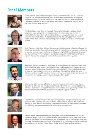 Panel Members
Oliver Grievson, who will be chairing the panel, is a member of the IWA ICA Specialist
Group on ICA amongst other things. He is an instrumentation specialist dealing with
ﬂow monitoring in his day job. He also runs the Water Industry Process Automation &
Control Group where he regularly & openly discusses the Smart Water Industry and its
use in the modern water industry.
Pernille Ingildsen is the Chief of Projects & Planning for Kalundborg utility, a Danish
progressive water utility with a strategic direction of making a big leap forward in
sustainability. Her basic claim is that in order to become truly sustainable, you need to
take wise decisions that take all aspects into account. This is only possible in ”smart”
utilities where there is a deep understanding and learning based on data and thorough
analysis.
Andy Thornton is the Head of Project Development for Hach Lange in Northern Europe. He
is technical specialist in the use of instrumentation & control systems in process engineering
to optimise treatment plant performance. Since earning his PhD from Cranﬁeld University
and Thames Water he has worked on countless projects with MWH, Veolia and Hach to
improve the way that we operate and control wastewater treatment systems.
Ajay Nair is the senir manager for analytics at Accenture Digital. His two passions are data
analytics and the water industry and drawing upon his 20 years of personal experience in
the water sector, his skills as a chemical engineer coupled with the unrivalled capabilities
of Accenture technology, his aim is to be able to use the digital era to help the water
industry provide unparalleled levels of customer service whilst protecting and improving the
environment and precious water resources throughout the globe.
Mike Everest is the managing Director of Meniscus Systems which is a business that is
dedicated to delivering real time business analytics and metrics using two core platforms
with data displayed via a range of interactive dashboard solutions specialsing in Water and
Wastewater networks, Data Visualization, Smart Cities & Big Data analytics.
Simon Mazier works for the specialist engineering company Perceptive Engineering who
specialise in the control of industrial treatment works including those in the wastewater
industry by using the data that is being collected on the works by the different parts of the
process using, amongst other techniques, multivariate process control.
Michael Dooley is a chartered Mechanical Engineer with 24 years experience in Process
Equipment Design, Operation and Maintenance. He has been Managing Director and part
owner of Strathkelvin Instruments Limited and is considered one of the foremost experts in
Biological Wastewater treatment in the UK and Ireland. He regularly consults for companies
such as Calachem, Nothern Ireland Water, Veolia, Scottish Water and many others.
IWA FINAL Conference Programme.indd 8 25/10/2016 14:48
 